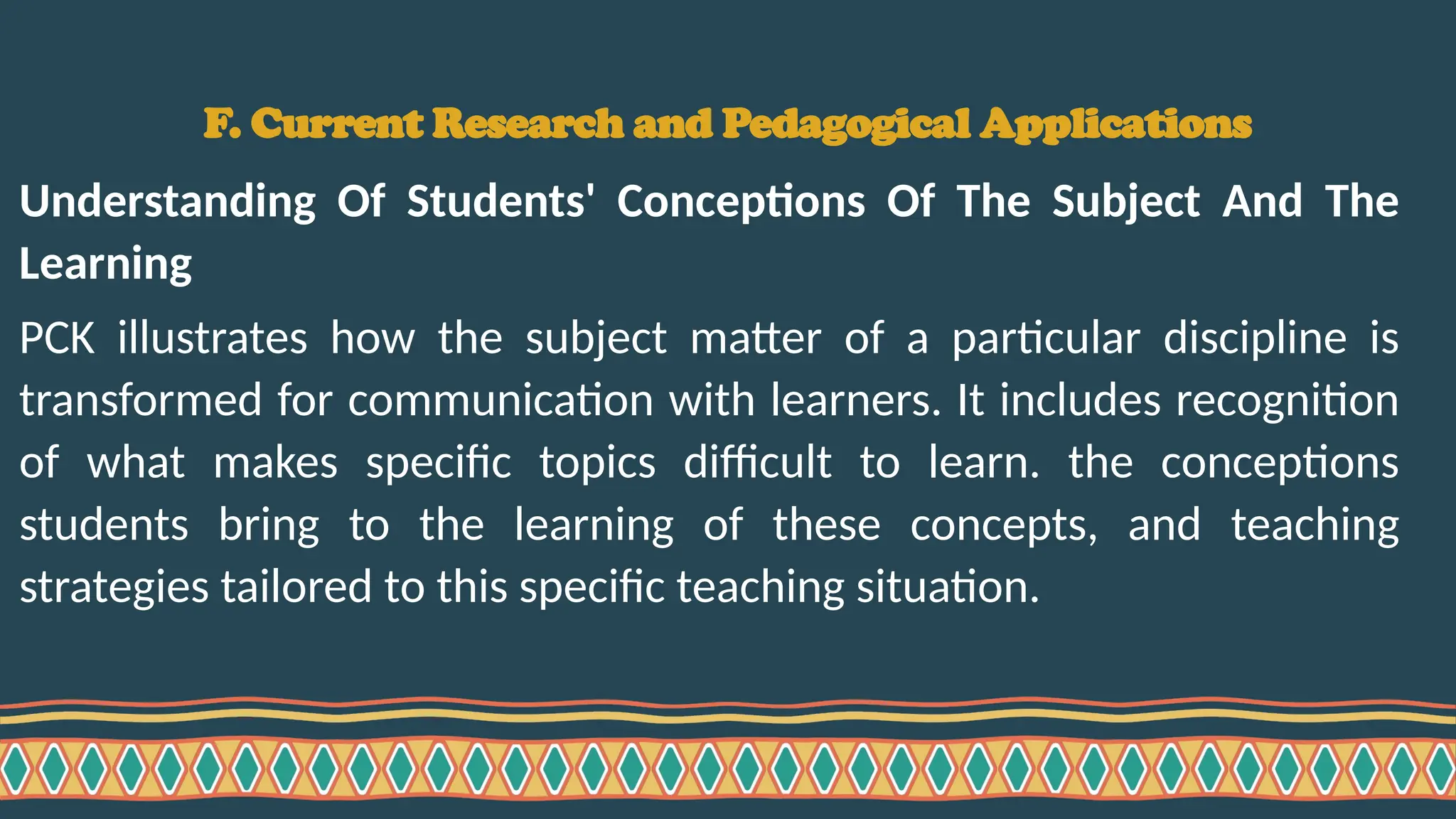 F. Current Research and Pedagogical Applications
Understanding Of Students' Conceptions Of The Subject And The
Learning
PCK illustrates how the subject matter of a particular discipline is
transformed for communication with learners. It includes recognition
of what makes specific topics difficult to learn. the conceptions
students bring to the learning of these concepts, and teaching
strategies tailored to this specific teaching situation.
 