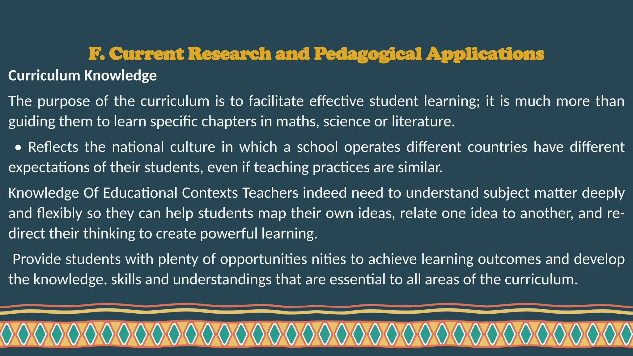 F. Current Research and Pedagogical Applications
Curriculum Knowledge
The purpose of the curriculum is to facilitate effective student learning; it is much more than
guiding them to learn specific chapters in maths, science or literature.
• Reflects the national culture in which a school operates different countries have different
expectations of their students, even if teaching practices are similar.
Knowledge Of Educational Contexts Teachers indeed need to understand subject matter deeply
and flexibly so they can help students map their own ideas, relate one idea to another, and re-
direct their thinking to create powerful learning.
Provide students with plenty of opportunities nities to achieve learning outcomes and develop
the knowledge. skills and understandings that are essential to all areas of the curriculum.
 