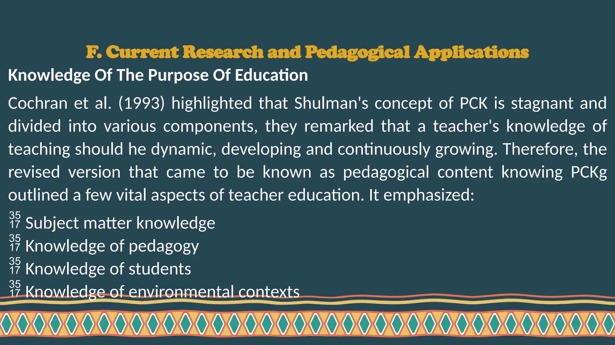 F. Current Research and Pedagogical Applications
Knowledge Of The Purpose Of Education
Cochran et al. (1993) highlighted that Shulman's concept of PCK is stagnant and
divided into various components, they remarked that a teacher's knowledge of
teaching should he dynamic, developing and continuously growing. Therefore, the
revised version that came to be known as pedagogical content knowing PCKg
outlined a few vital aspects of teacher education. It emphasized:
 Subject matter knowledge
 Knowledge of pedagogy
 Knowledge of students
 Knowledge of environmental contexts
 