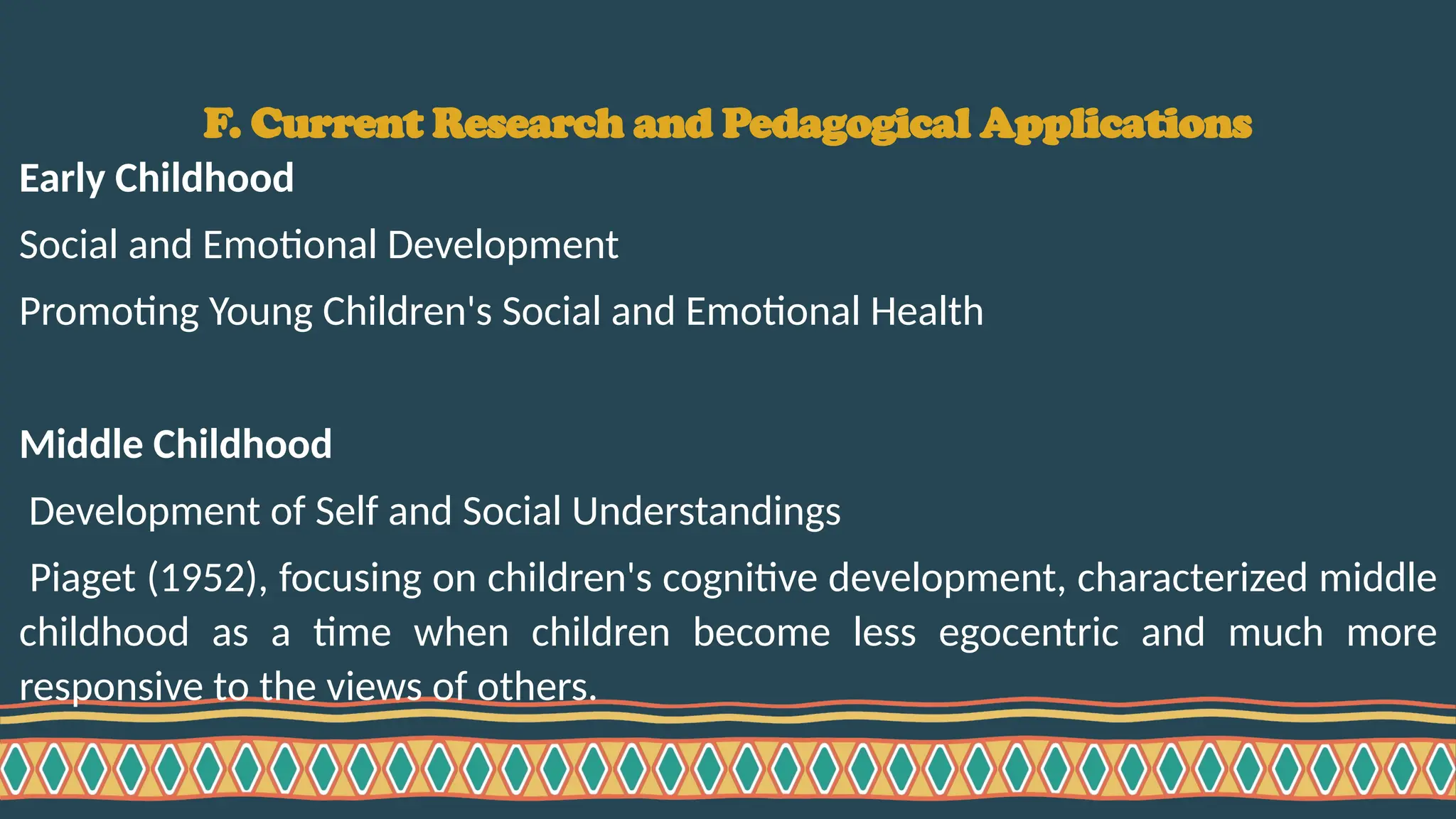 F. Current Research and Pedagogical Applications
Early Childhood
Social and Emotional Development
Promoting Young Children's Social and Emotional Health
Middle Childhood
Development of Self and Social Understandings
Piaget (1952), focusing on children's cognitive development, characterized middle
childhood as a time when children become less egocentric and much more
responsive to the views of others.
 