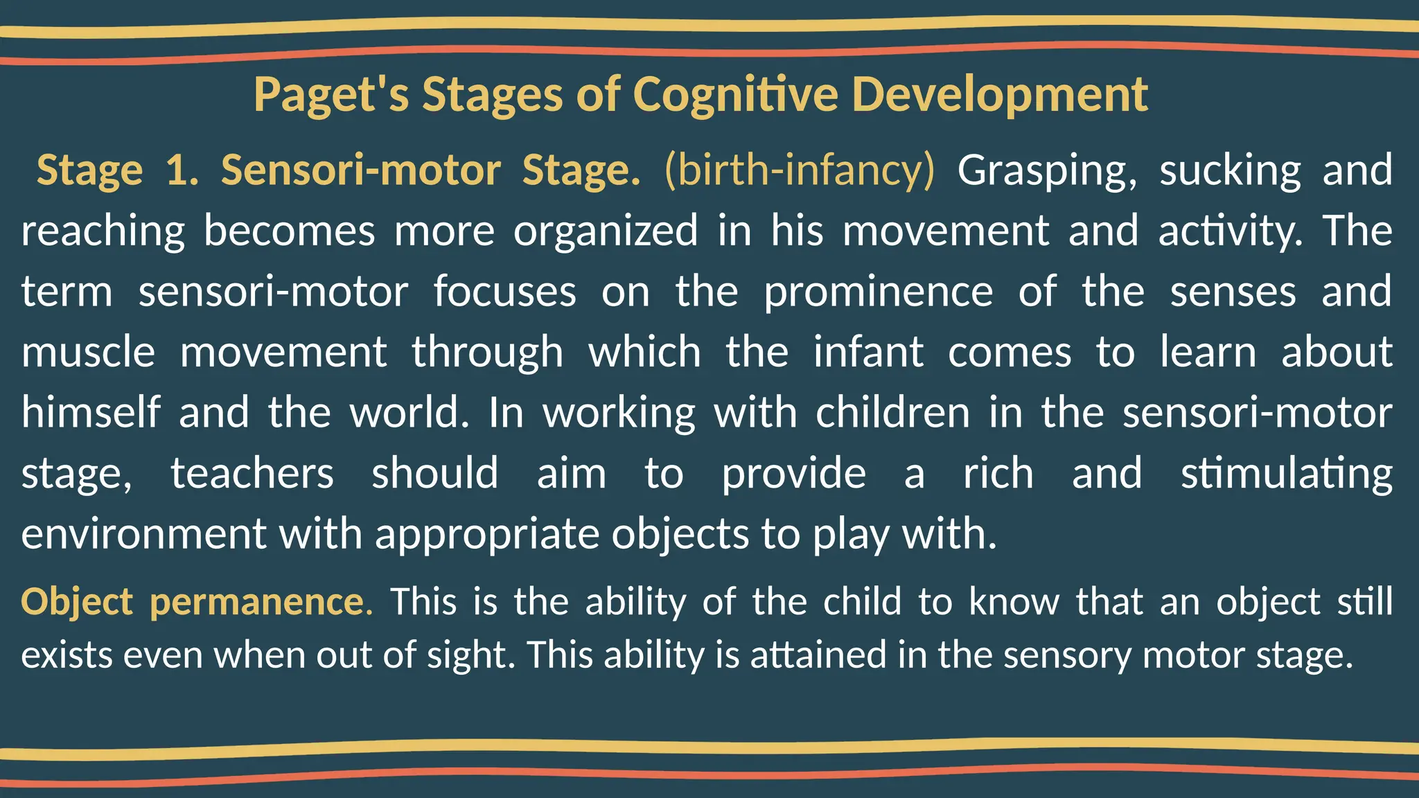 Paget's Stages of Cognitive Development
Stage 1. Sensori-motor Stage. (birth-infancy) Grasping, sucking and
reaching becomes more organized in his movement and activity. The
term sensori-motor focuses on the prominence of the senses and
muscle movement through which the infant comes to learn about
himself and the world. In working with children in the sensori-motor
stage, teachers should aim to provide a rich and stimulating
environment with appropriate objects to play with.
Object permanence. This is the ability of the child to know that an object still
exists even when out of sight. This ability is attained in the sensory motor stage.
 