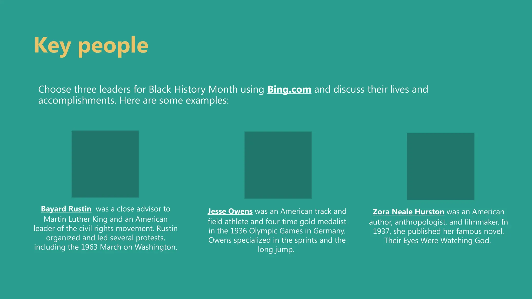 Key people
Choose three leaders for Black History Month using Bing.com and discuss their lives and
accomplishments. Here are some examples:
Bayard Rustin was a close advisor to
Martin Luther King and an American
leader of the civil rights movement. Rustin
organized and led several protests,
including the 1963 March on Washington.
Jesse Owens was an American track and
field athlete and four-time gold medalist
in the 1936 Olympic Games in Germany.
Owens specialized in the sprints and the
long jump.
Zora Neale Hurston was an American
author, anthropologist, and filmmaker. In
1937, she published her famous novel,
Their Eyes Were Watching God.
 
