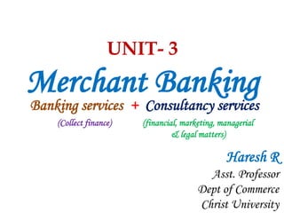 UNIT- 3
Merchant Banking
Banking services + Consultancy services
(Collect finance) (financial, marketing, managerial
& legal matters)
Haresh R
Asst. Professor
Dept of Commerce
Christ University
 