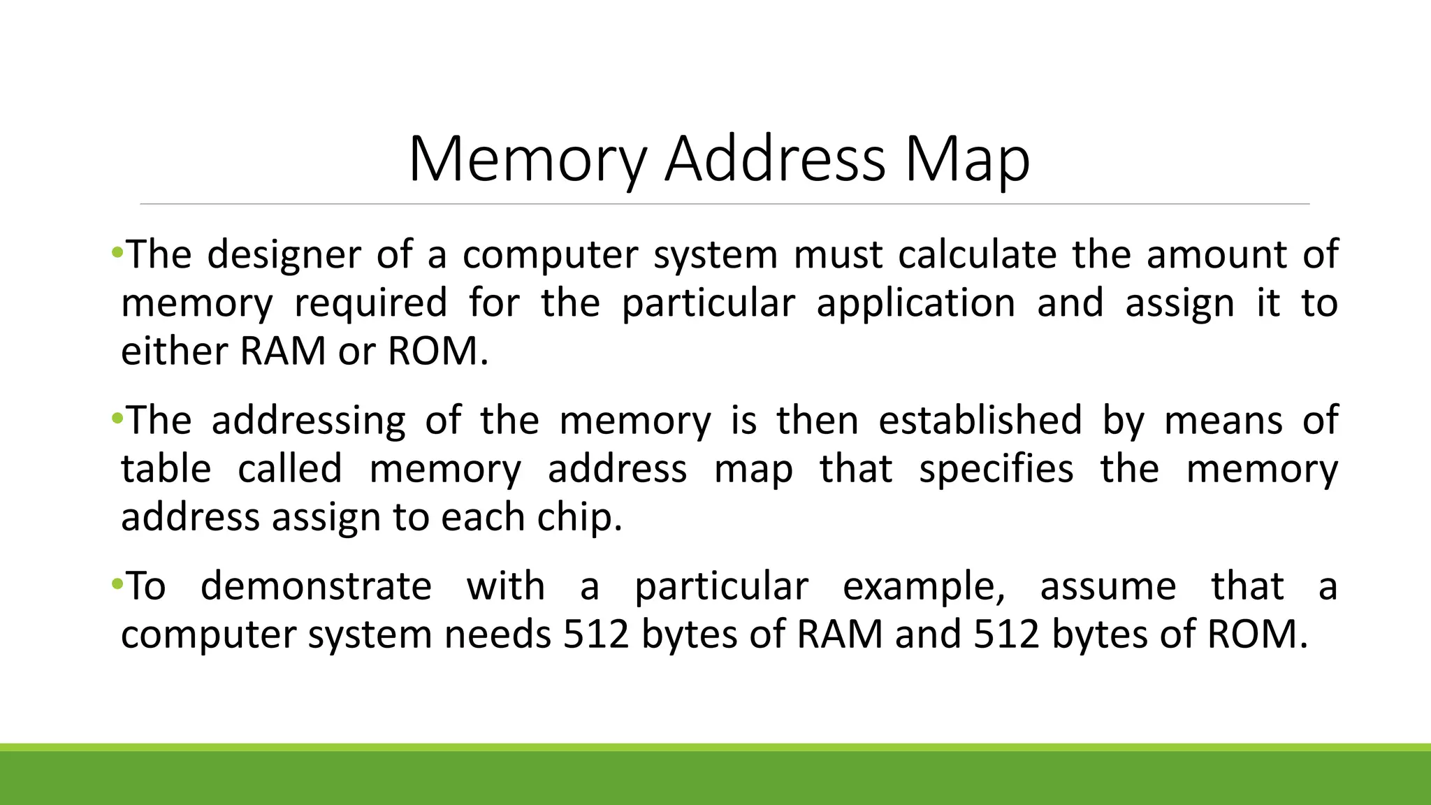 Memory Address Map
•The designer of a computer system must calculate the amount of
memory required for the particular application and assign it to
either RAM or ROM.
•The addressing of the memory is then established by means of
table called memory address map that specifies the memory
address assign to each chip.
•To demonstrate with a particular example, assume that a
computer system needs 512 bytes of RAM and 512 bytes of ROM.
 
