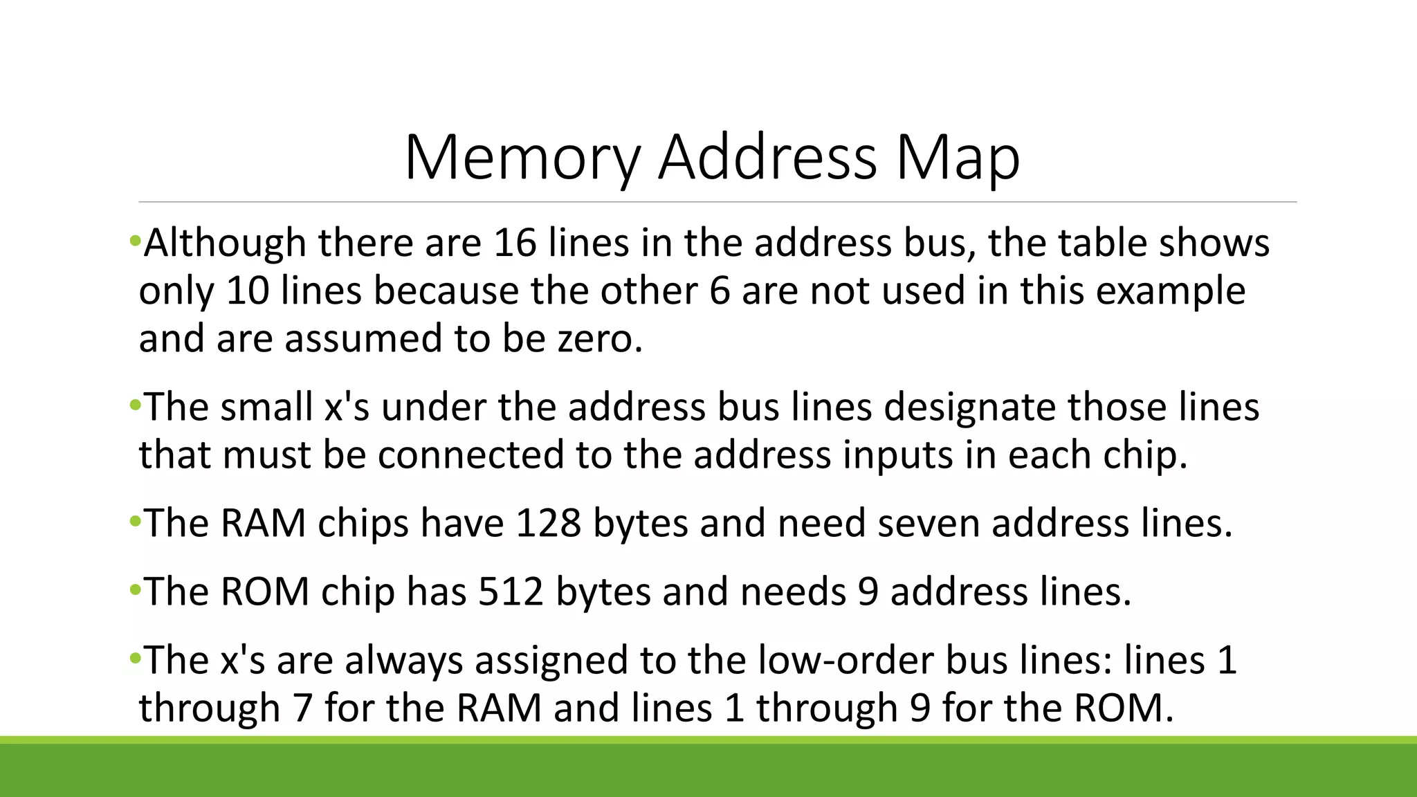 Memory Address Map
•Although there are 16 lines in the address bus, the table shows
only 10 lines because the other 6 are not used in this example
and are assumed to be zero.
•The small x's under the address bus lines designate those lines
that must be connected to the address inputs in each chip.
•The RAM chips have 128 bytes and need seven address lines.
•The ROM chip has 512 bytes and needs 9 address lines.
•The x's are always assigned to the low-order bus lines: lines 1
through 7 for the RAM and lines 1 through 9 for the ROM.
 