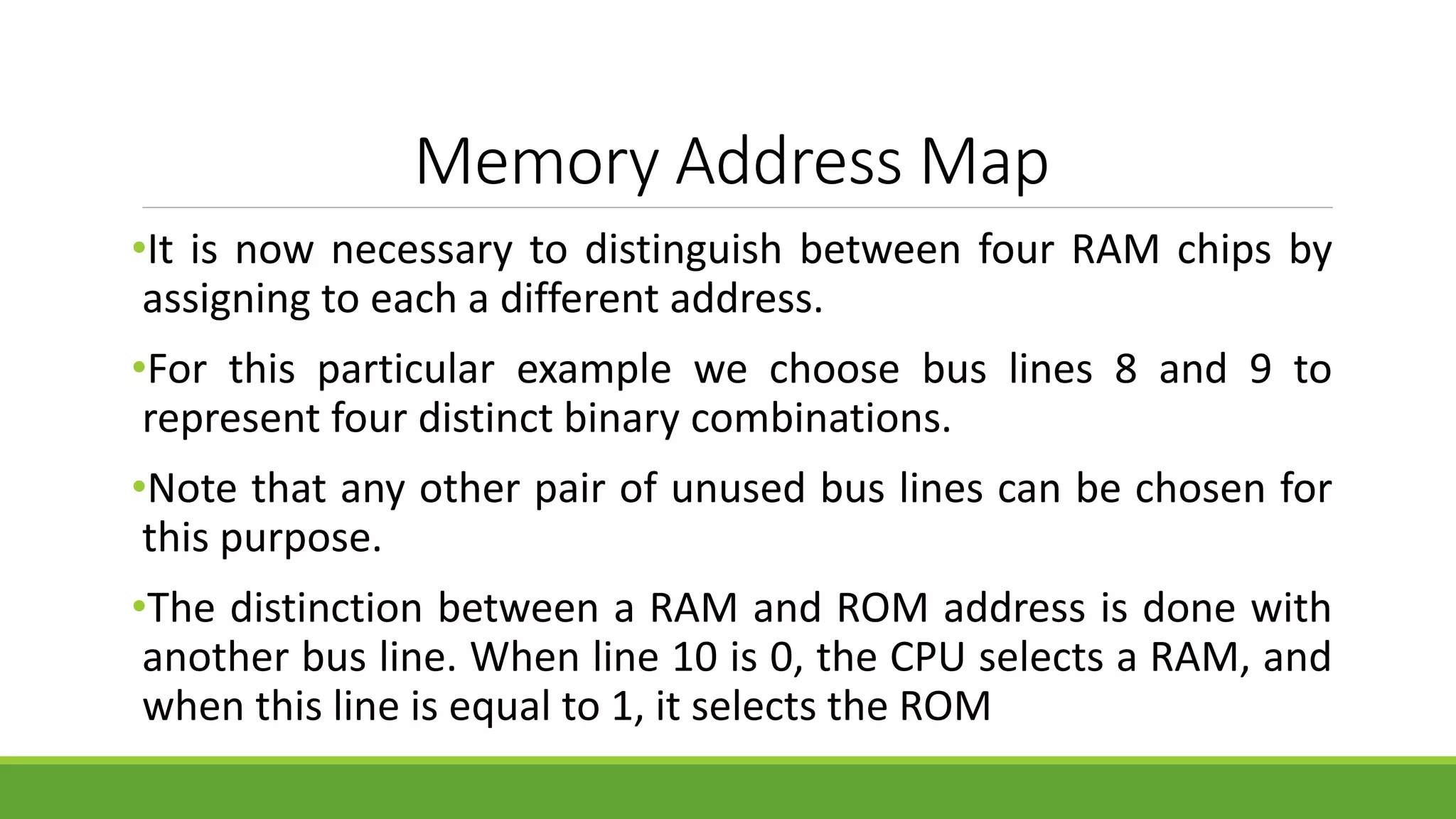Memory Address Map
•It is now necessary to distinguish between four RAM chips by
assigning to each a different address.
•For this particular example we choose bus lines 8 and 9 to
represent four distinct binary combinations.
•Note that any other pair of unused bus lines can be chosen for
this purpose.
•The distinction between a RAM and ROM address is done with
another bus line. When line 10 is 0, the CPU selects a RAM, and
when this line is equal to 1, it selects the ROM
 