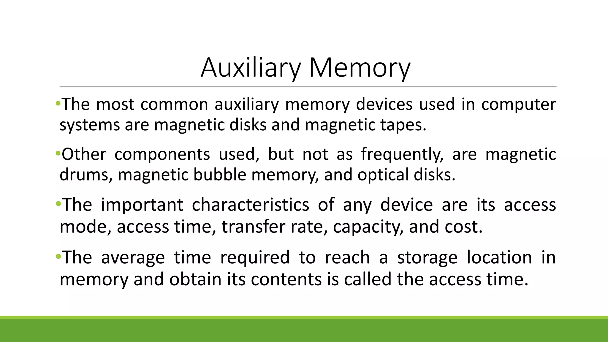 Auxiliary Memory
•The most common auxiliary memory devices used in computer
systems are magnetic disks and magnetic tapes.
•Other components used, but not as frequently, are magnetic
drums, magnetic bubble memory, and optical disks.
•The important characteristics of any device are its access
mode, access time, transfer rate, capacity, and cost.
•The average time required to reach a storage location in
memory and obtain its contents is called the access time.
 