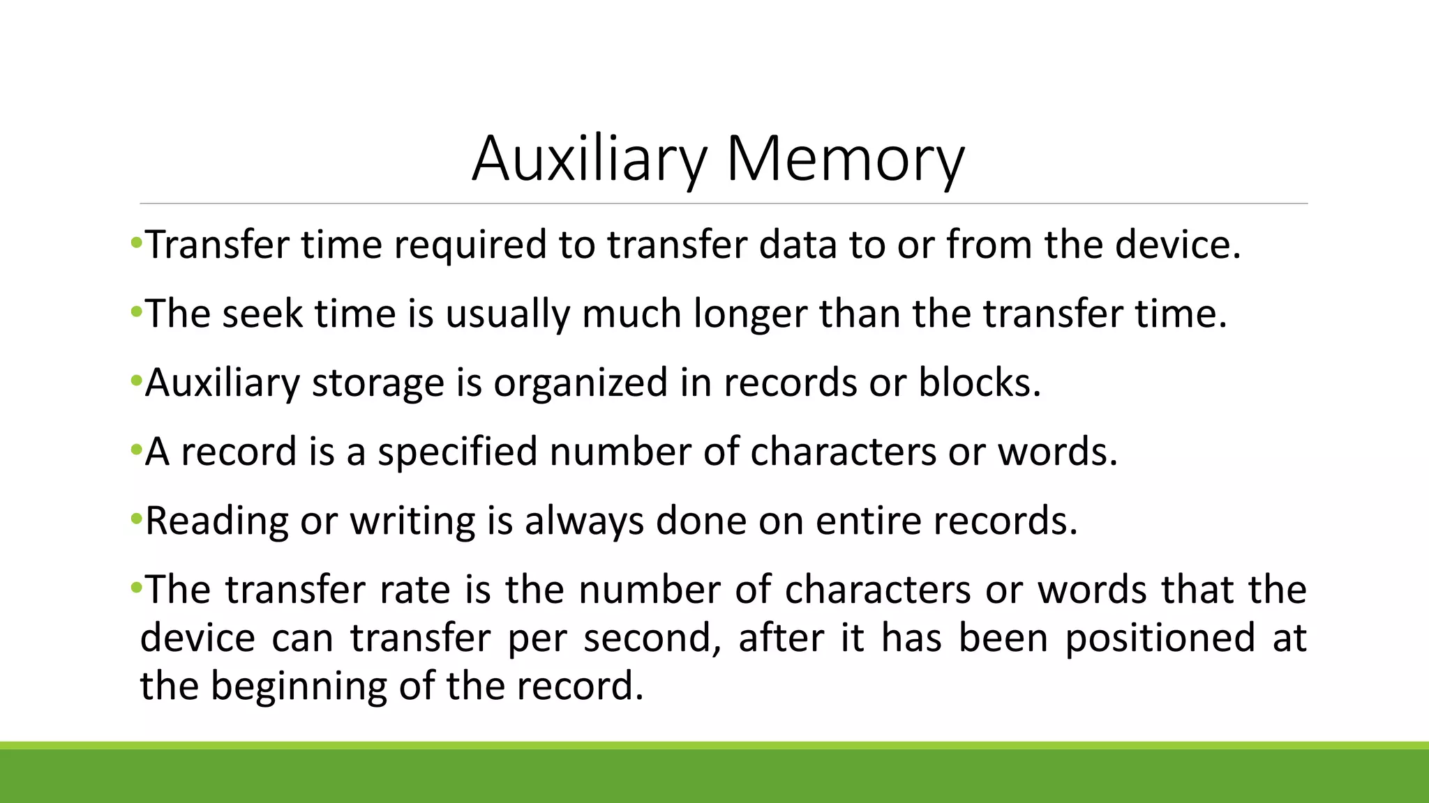 Auxiliary Memory
•Transfer time required to transfer data to or from the device.
•The seek time is usually much longer than the transfer time.
•Auxiliary storage is organized in records or blocks.
•A record is a specified number of characters or words.
•Reading or writing is always done on entire records.
•The transfer rate is the number of characters or words that the
device can transfer per second, after it has been positioned at
the beginning of the record.
 