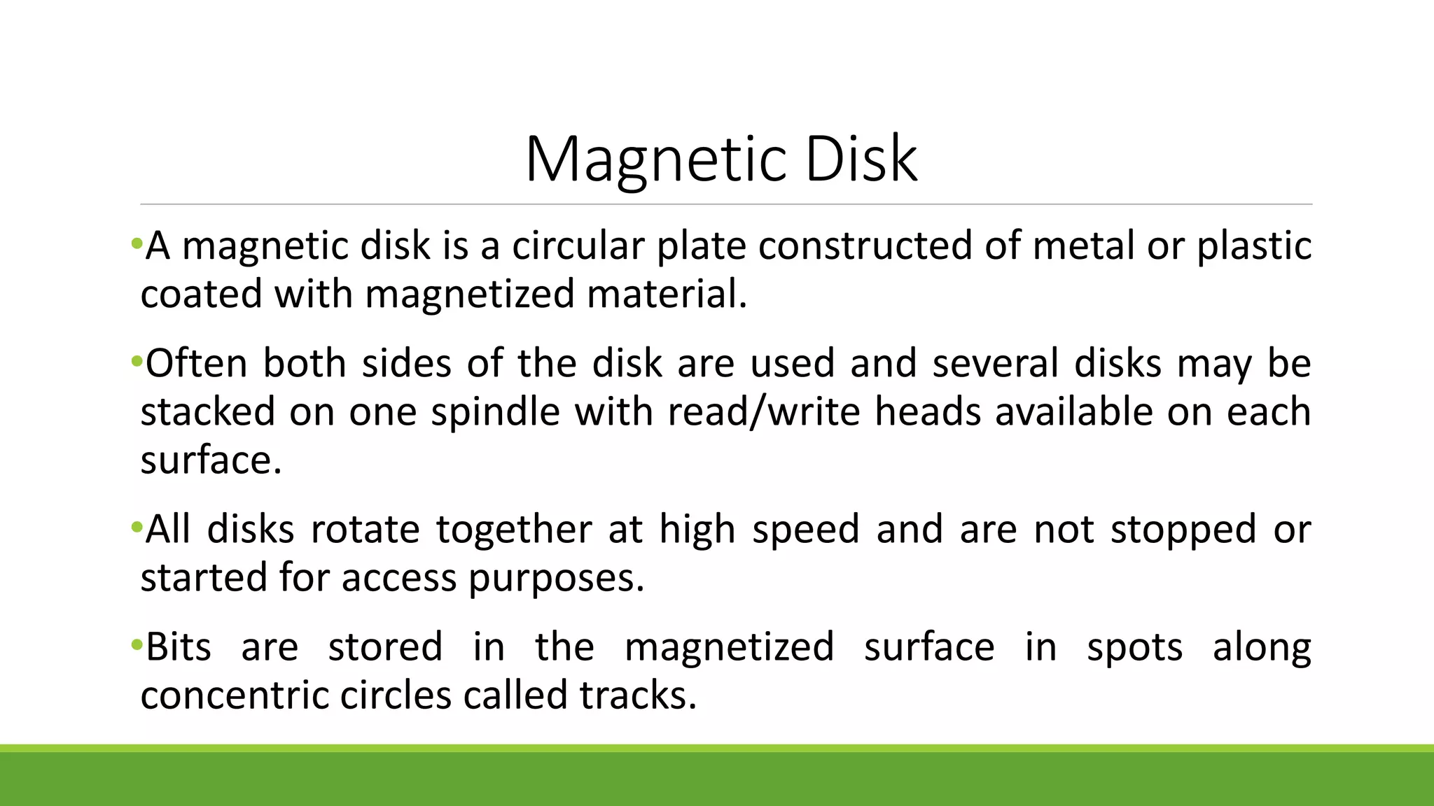 Magnetic Disk
•A magnetic disk is a circular plate constructed of metal or plastic
coated with magnetized material.
•Often both sides of the disk are used and several disks may be
stacked on one spindle with read/write heads available on each
surface.
•All disks rotate together at high speed and are not stopped or
started for access purposes.
•Bits are stored in the magnetized surface in spots along
concentric circles called tracks.
 