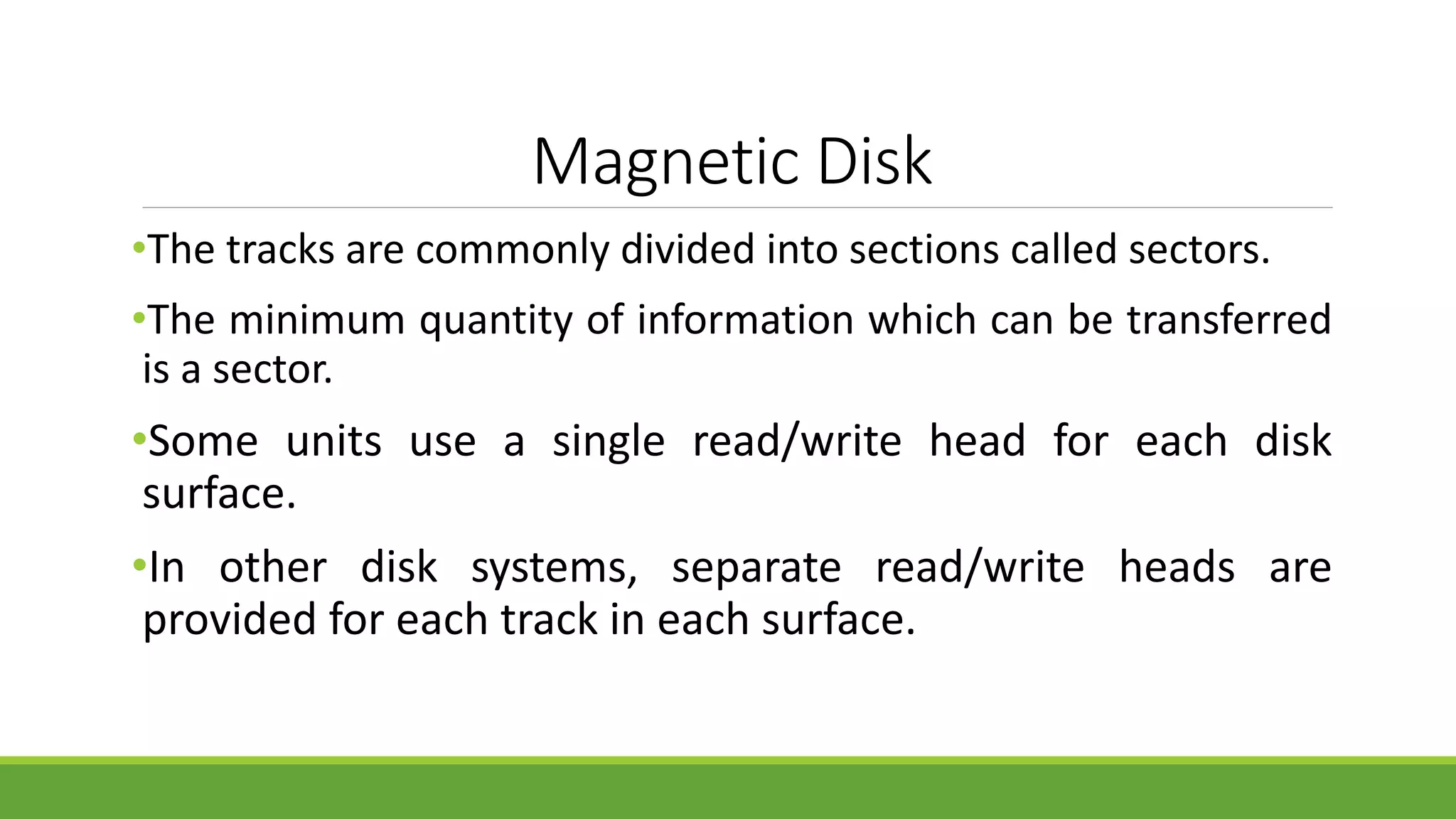 Magnetic Disk
•The tracks are commonly divided into sections called sectors.
•The minimum quantity of information which can be transferred
is a sector.
•Some units use a single read/write head for each disk
surface.
•In other disk systems, separate read/write heads are
provided for each track in each surface.
 