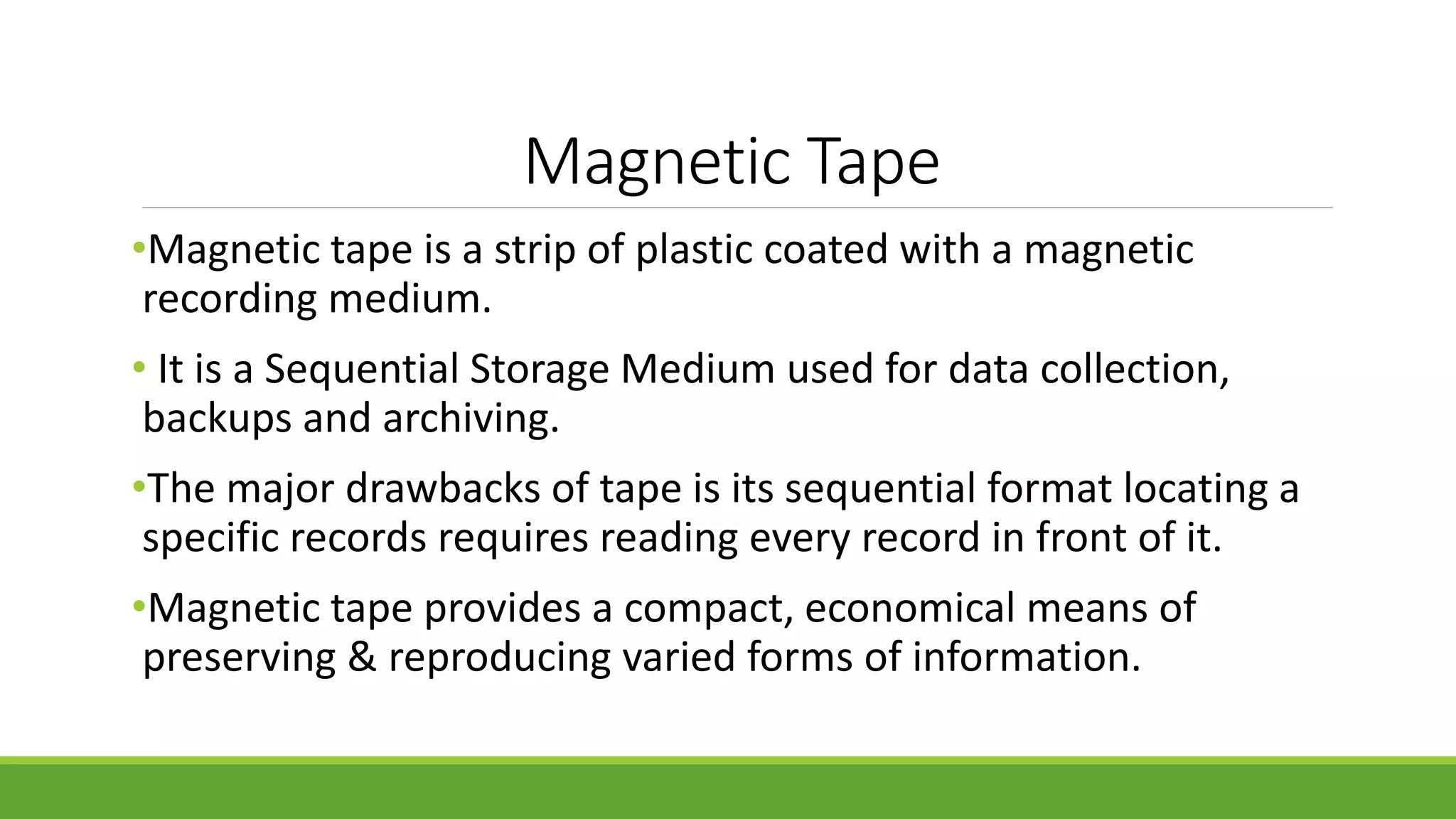 Magnetic Tape
•Magnetic tape is a strip of plastic coated with a magnetic
recording medium.
• It is a Sequential Storage Medium used for data collection,
backups and archiving.
•The major drawbacks of tape is its sequential format locating a
specific records requires reading every record in front of it.
•Magnetic tape provides a compact, economical means of
preserving & reproducing varied forms of information.
 