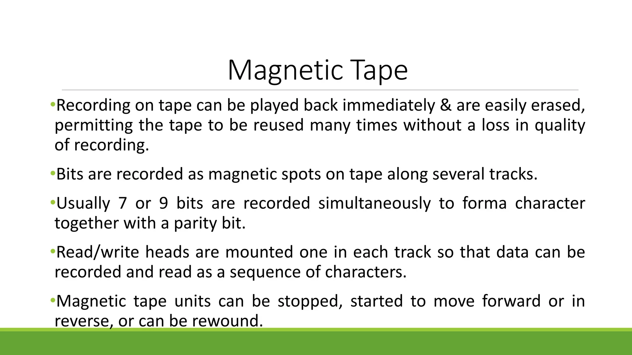 Magnetic Tape
•Recording on tape can be played back immediately & are easily erased,
permitting the tape to be reused many times without a loss in quality
of recording.
•Bits are recorded as magnetic spots on tape along several tracks.
•Usually 7 or 9 bits are recorded simultaneously to forma character
together with a parity bit.
•Read/write heads are mounted one in each track so that data can be
recorded and read as a sequence of characters.
•Magnetic tape units can be stopped, started to move forward or in
reverse, or can be rewound.
 