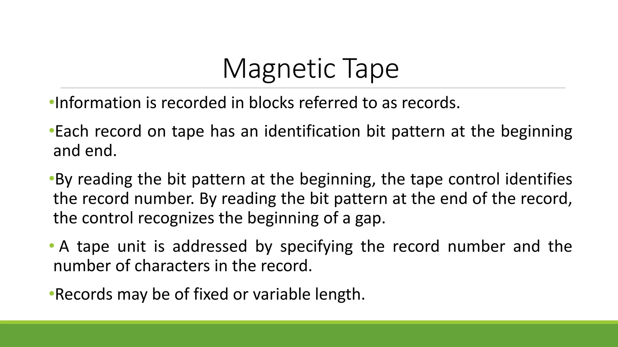 Magnetic Tape
•Information is recorded in blocks referred to as records.
•Each record on tape has an identification bit pattern at the beginning
and end.
•By reading the bit pattern at the beginning, the tape control identifies
the record number. By reading the bit pattern at the end of the record,
the control recognizes the beginning of a gap.
• A tape unit is addressed by specifying the record number and the
number of characters in the record.
•Records may be of fixed or variable length.
 