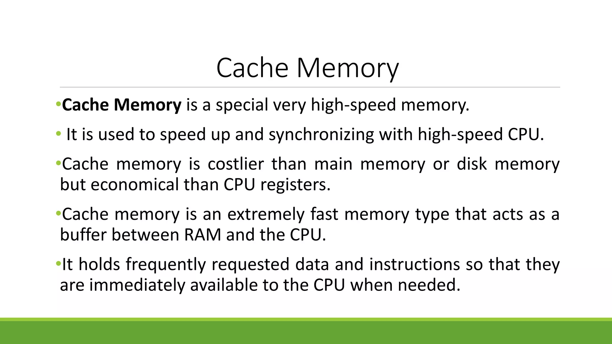 Cache Memory
•Cache Memory is a special very high-speed memory.
• It is used to speed up and synchronizing with high-speed CPU.
•Cache memory is costlier than main memory or disk memory
but economical than CPU registers.
•Cache memory is an extremely fast memory type that acts as a
buffer between RAM and the CPU.
•It holds frequently requested data and instructions so that they
are immediately available to the CPU when needed.
 