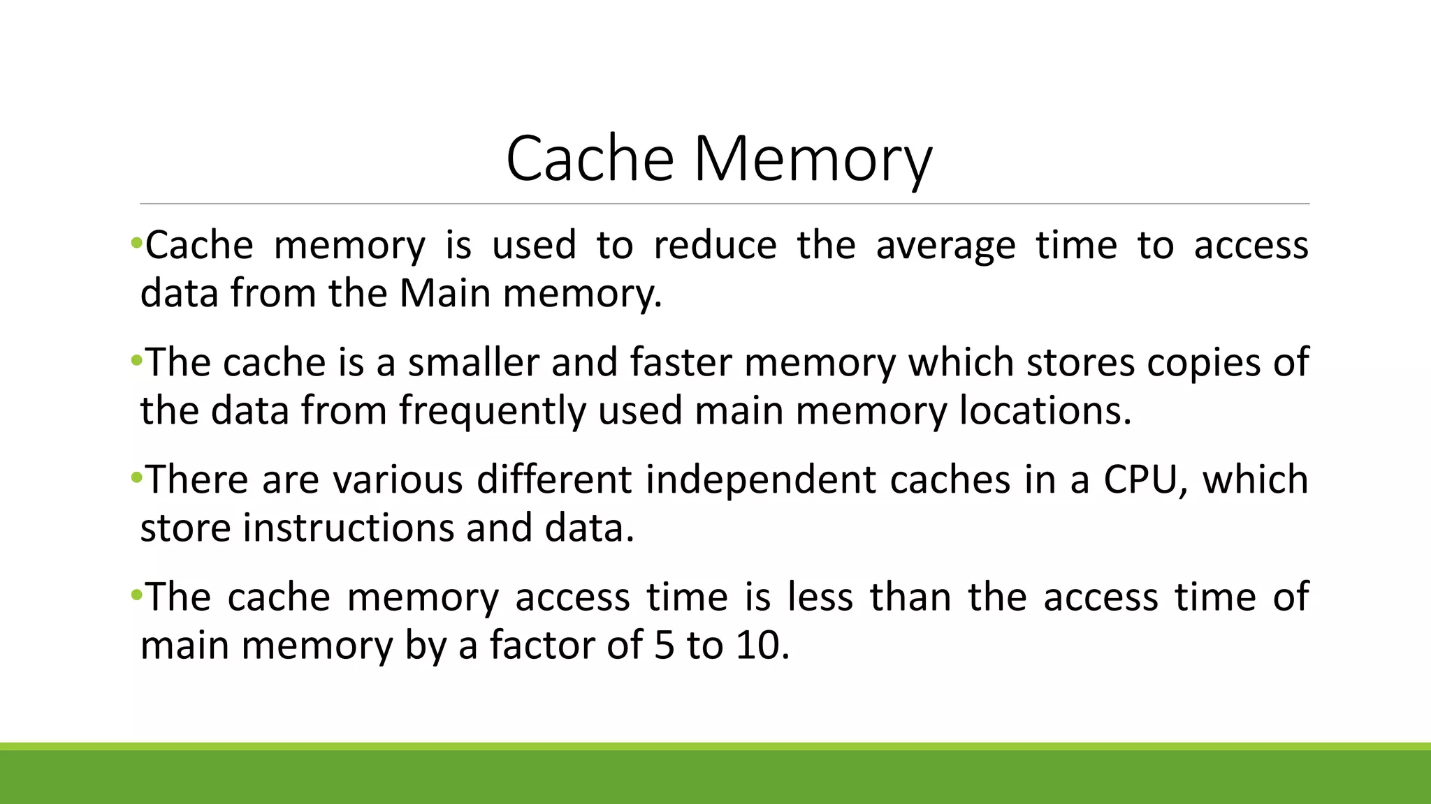 Cache Memory
•Cache memory is used to reduce the average time to access
data from the Main memory.
•The cache is a smaller and faster memory which stores copies of
the data from frequently used main memory locations.
•There are various different independent caches in a CPU, which
store instructions and data.
•The cache memory access time is less than the access time of
main memory by a factor of 5 to 10.
 