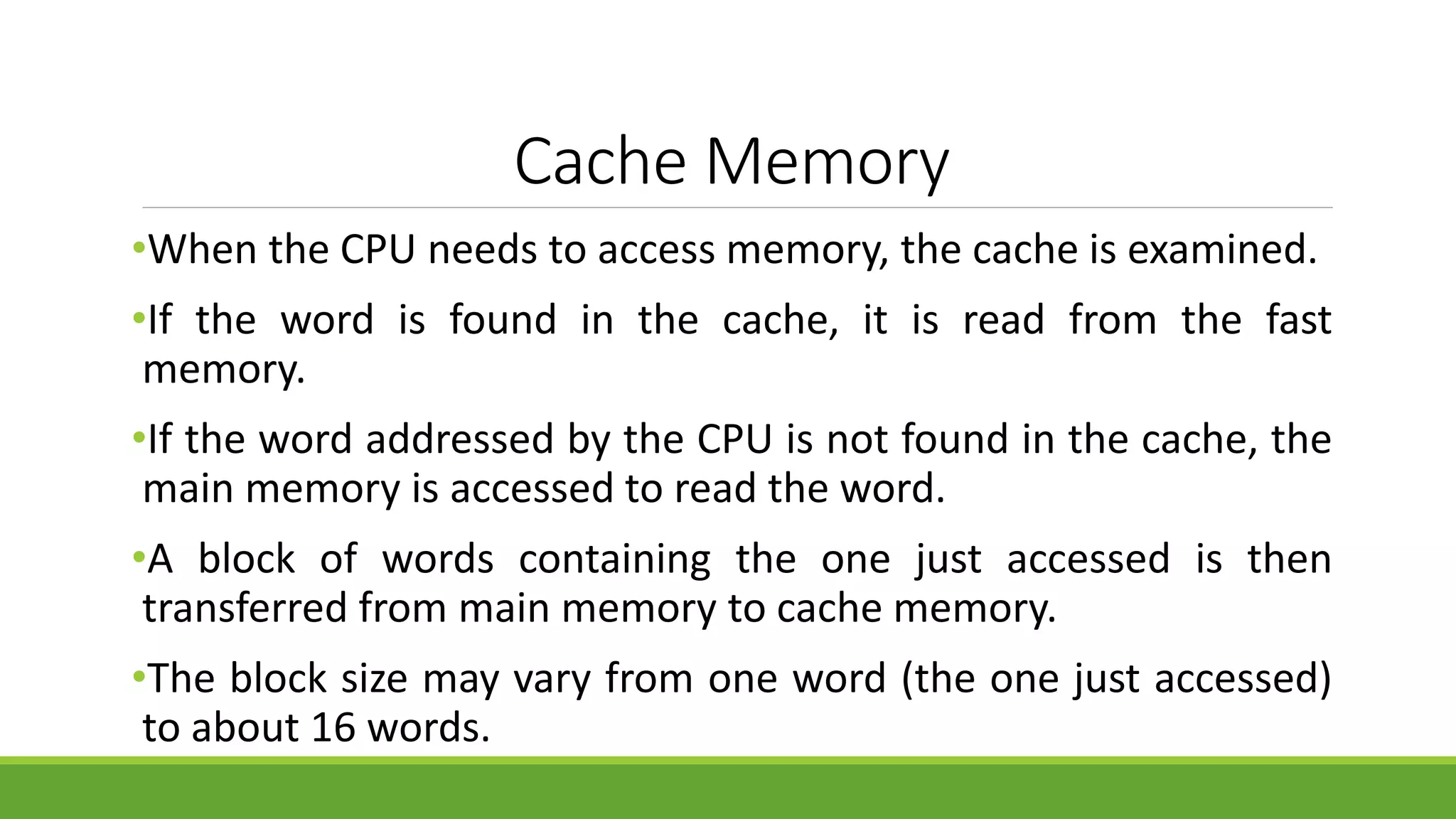 Cache Memory
•When the CPU needs to access memory, the cache is examined.
•If the word is found in the cache, it is read from the fast
memory.
•If the word addressed by the CPU is not found in the cache, the
main memory is accessed to read the word.
•A block of words containing the one just accessed is then
transferred from main memory to cache memory.
•The block size may vary from one word (the one just accessed)
to about 16 words.
 