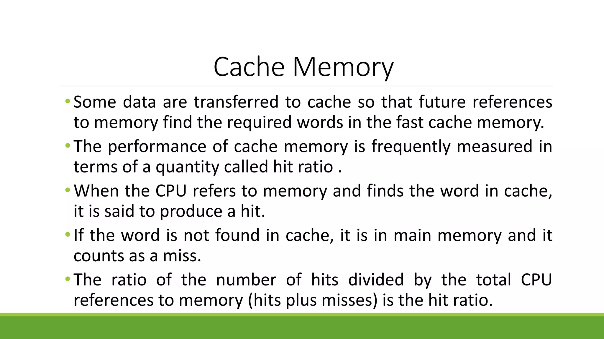 Cache Memory
•Some data are transferred to cache so that future references
to memory find the required words in the fast cache memory.
•The performance of cache memory is frequently measured in
terms of a quantity called hit ratio .
•When the CPU refers to memory and finds the word in cache,
it is said to produce a hit.
•If the word is not found in cache, it is in main memory and it
counts as a miss.
•The ratio of the number of hits divided by the total CPU
references to memory (hits plus misses) is the hit ratio.
 