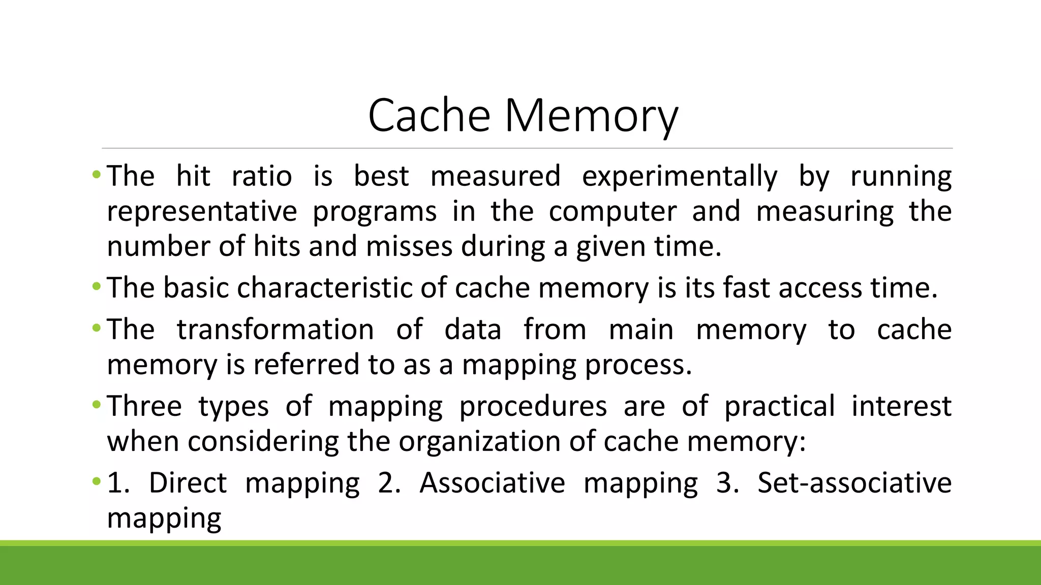 Cache Memory
•The hit ratio is best measured experimentally by running
representative programs in the computer and measuring the
number of hits and misses during a given time.
•The basic characteristic of cache memory is its fast access time.
•The transformation of data from main memory to cache
memory is referred to as a mapping process.
•Three types of mapping procedures are of practical interest
when considering the organization of cache memory:
•1. Direct mapping 2. Associative mapping 3. Set-associative
mapping
 