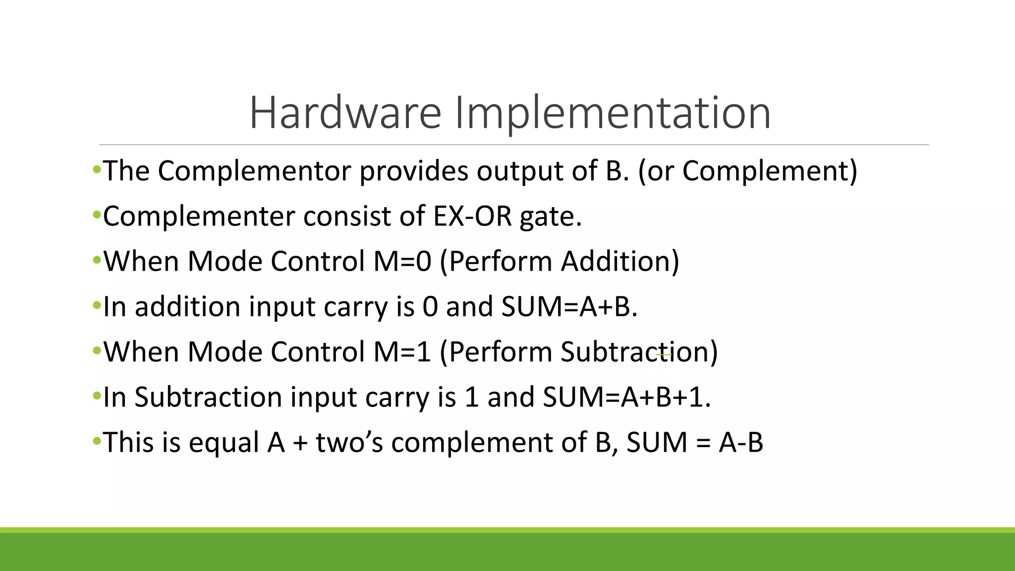 Hardware Implementation
•The Complementor provides output of B. (or Complement)
•Complementer consist of EX-OR gate.
•When Mode Control M=0 (Perform Addition)
•In addition input carry is 0 and SUM=A+B.
•When Mode Control M=1 (Perform Subtraction)
•In Subtraction input carry is 1 and SUM=A+B+1.
•This is equal A + two’s complement of B, SUM = A-B
 