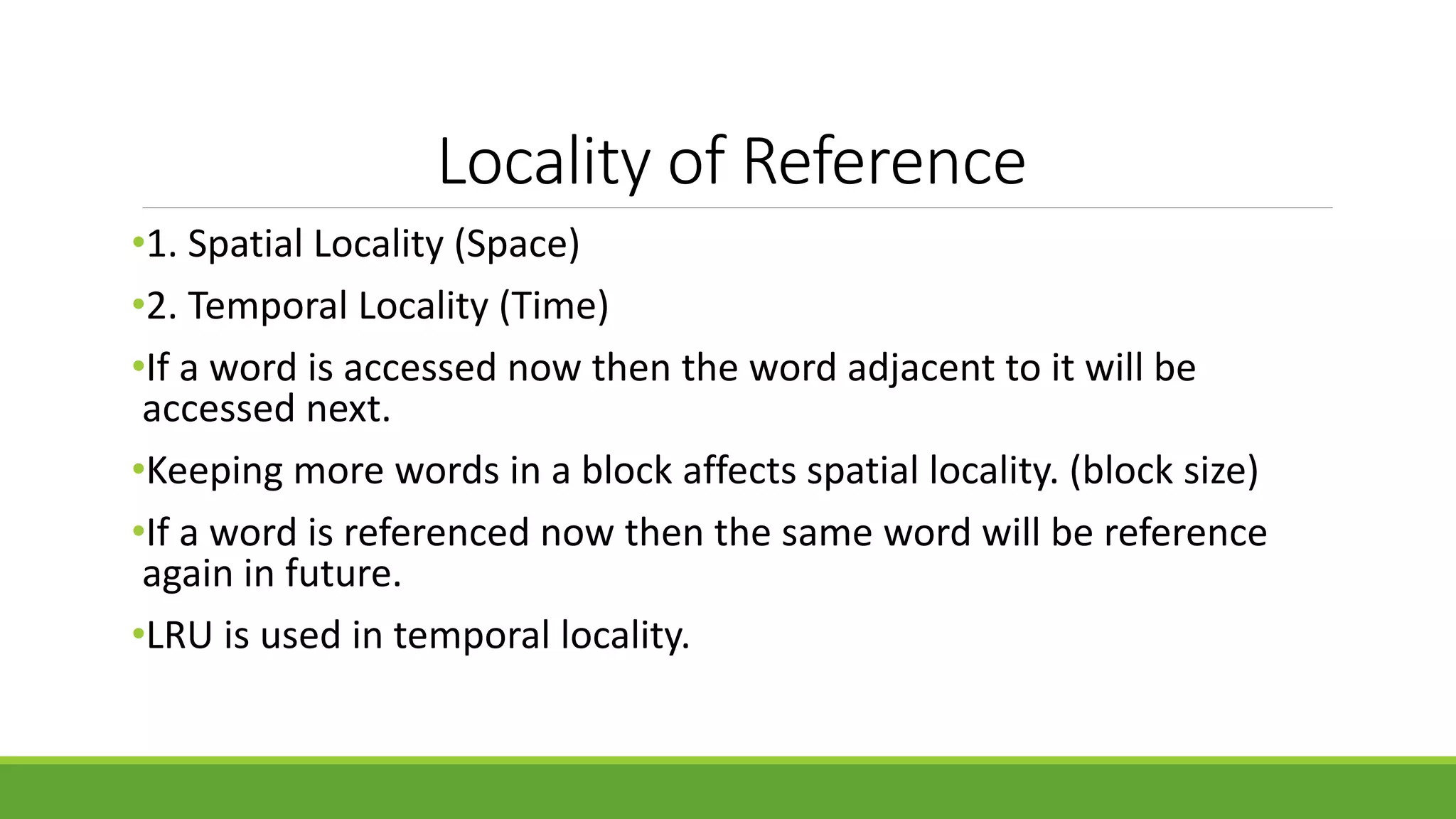 Locality of Reference
•1. Spatial Locality (Space)
•2. Temporal Locality (Time)
•If a word is accessed now then the word adjacent to it will be
accessed next.
•Keeping more words in a block affects spatial locality. (block size)
•If a word is referenced now then the same word will be reference
again in future.
•LRU is used in temporal locality.
 