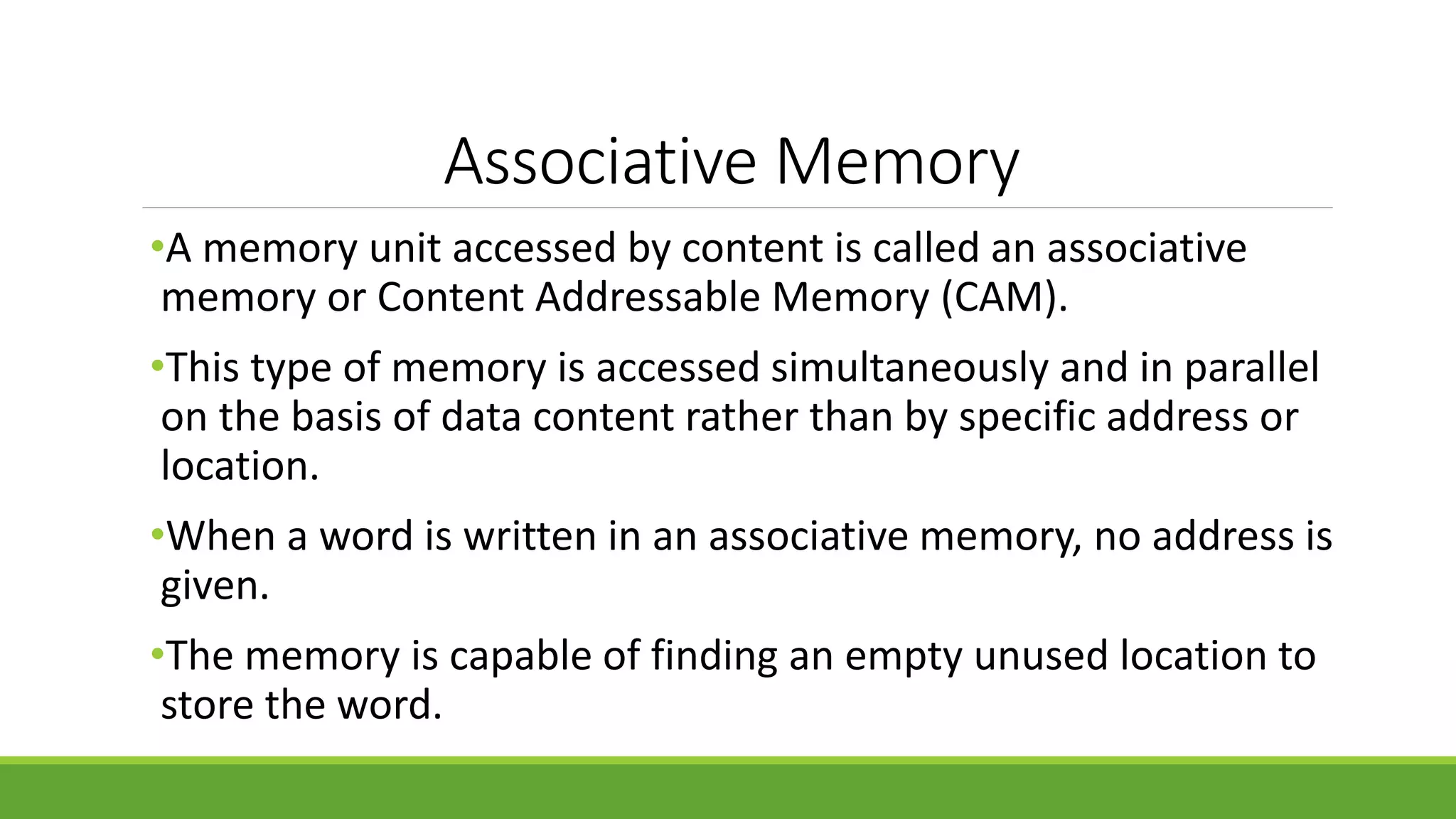 Associative Memory
•A memory unit accessed by content is called an associative
memory or Content Addressable Memory (CAM).
•This type of memory is accessed simultaneously and in parallel
on the basis of data content rather than by specific address or
location.
•When a word is written in an associative memory, no address is
given.
•The memory is capable of finding an empty unused location to
store the word.
 