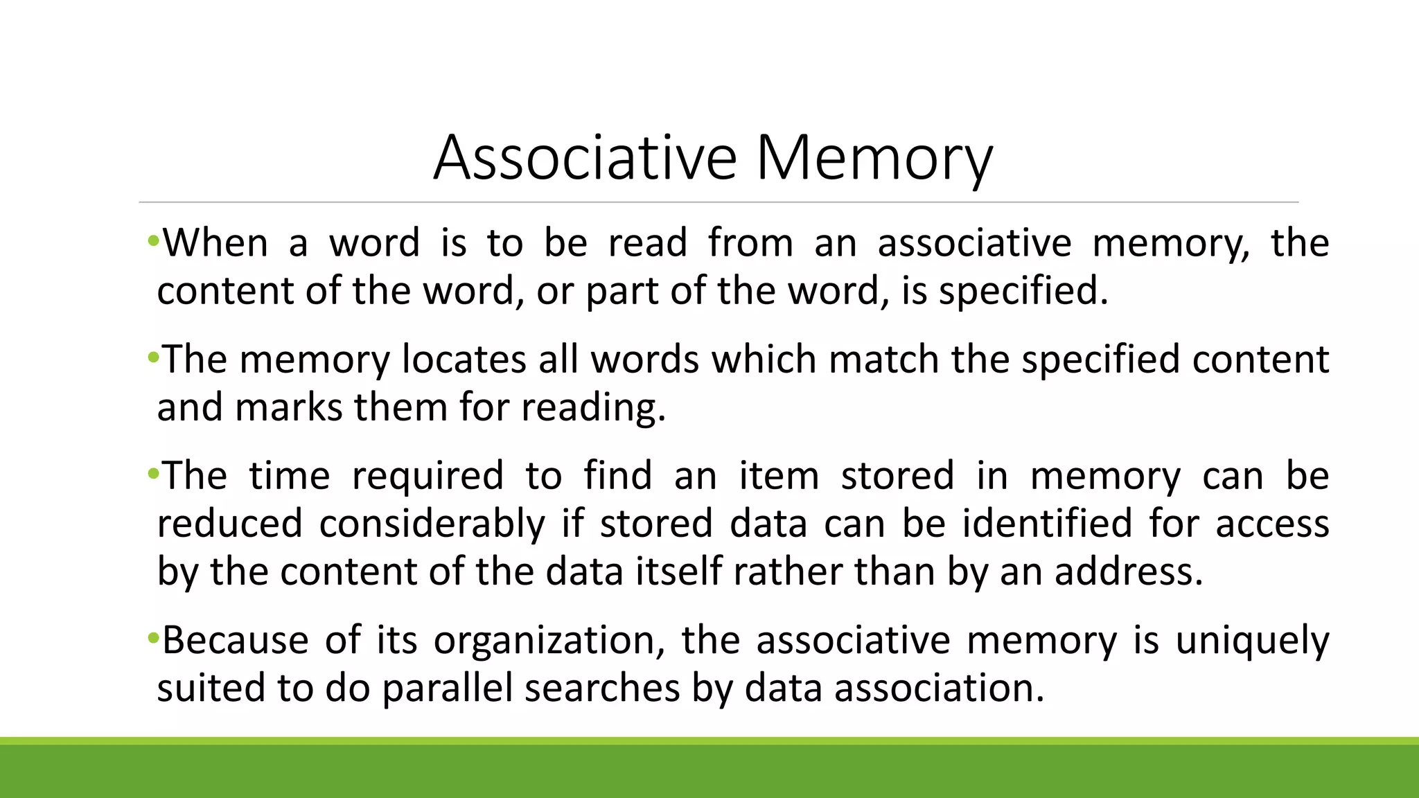 Associative Memory
•When a word is to be read from an associative memory, the
content of the word, or part of the word, is specified.
•The memory locates all words which match the specified content
and marks them for reading.
•The time required to find an item stored in memory can be
reduced considerably if stored data can be identified for access
by the content of the data itself rather than by an address.
•Because of its organization, the associative memory is uniquely
suited to do parallel searches by data association.
 