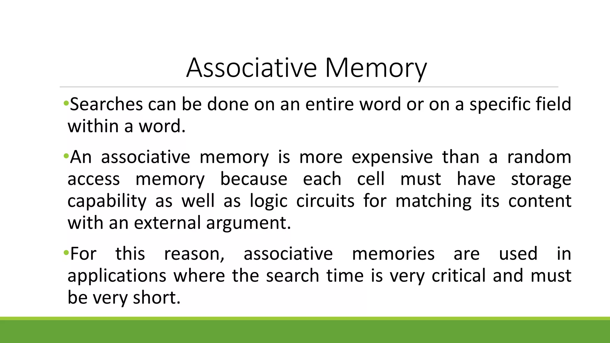 Associative Memory
•Searches can be done on an entire word or on a specific field
within a word.
•An associative memory is more expensive than a random
access memory because each cell must have storage
capability as well as logic circuits for matching its content
with an external argument.
•For this reason, associative memories are used in
applications where the search time is very critical and must
be very short.
 