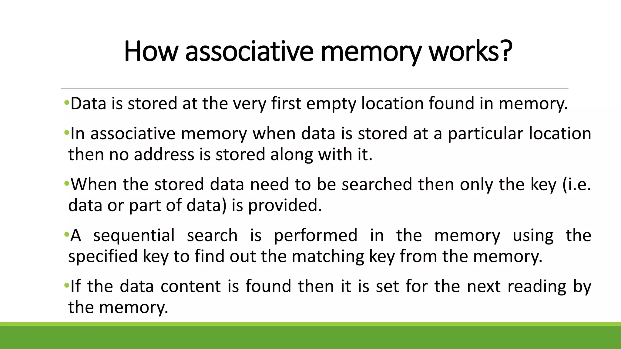 How associative memory works?
•Data is stored at the very first empty location found in memory.
•In associative memory when data is stored at a particular location
then no address is stored along with it.
•When the stored data need to be searched then only the key (i.e.
data or part of data) is provided.
•A sequential search is performed in the memory using the
specified key to find out the matching key from the memory.
•If the data content is found then it is set for the next reading by
the memory.
 