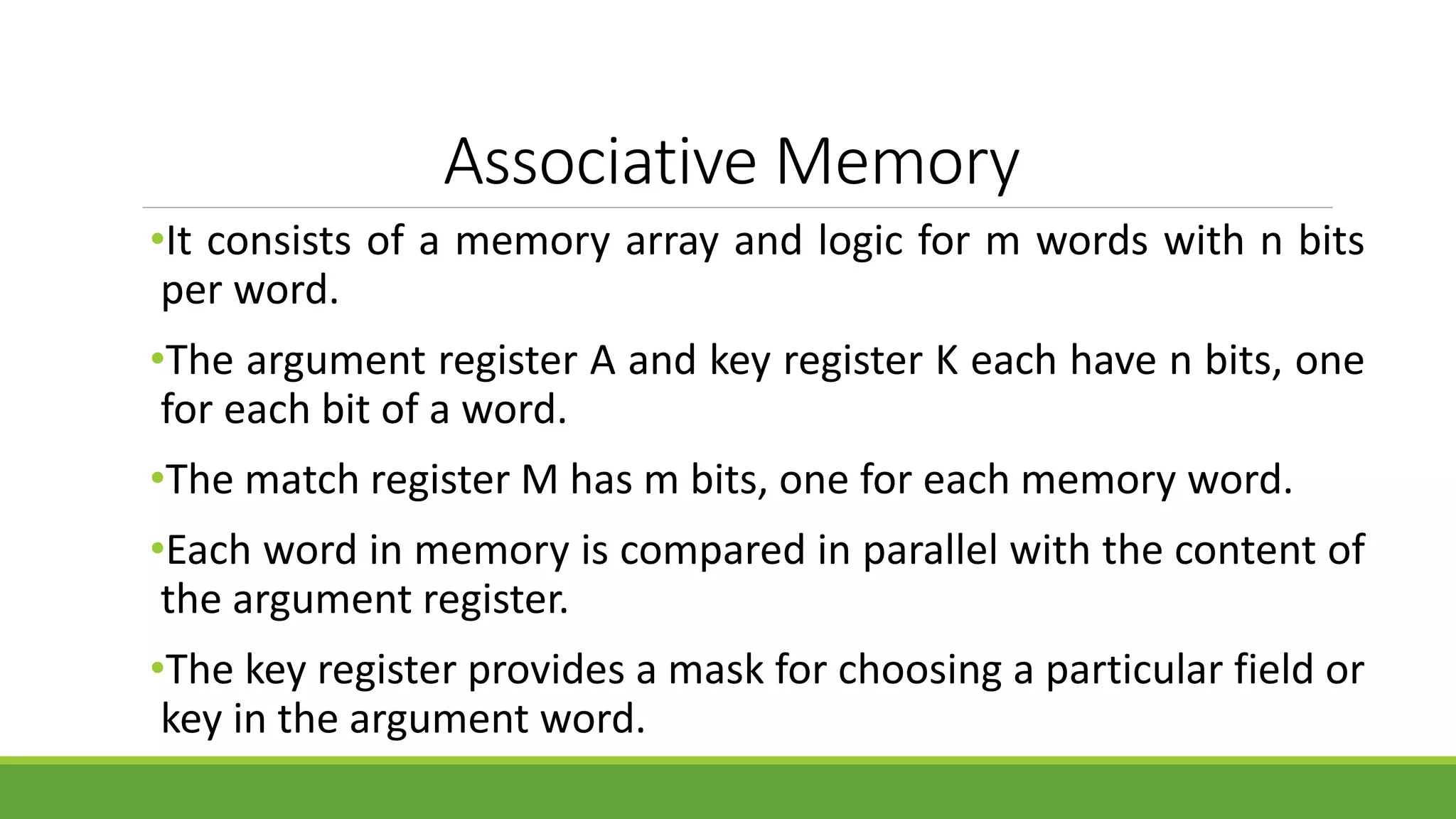 Associative Memory
•It consists of a memory array and logic for m words with n bits
per word.
•The argument register A and key register K each have n bits, one
for each bit of a word.
•The match register M has m bits, one for each memory word.
•Each word in memory is compared in parallel with the content of
the argument register.
•The key register provides a mask for choosing a particular field or
key in the argument word.
 