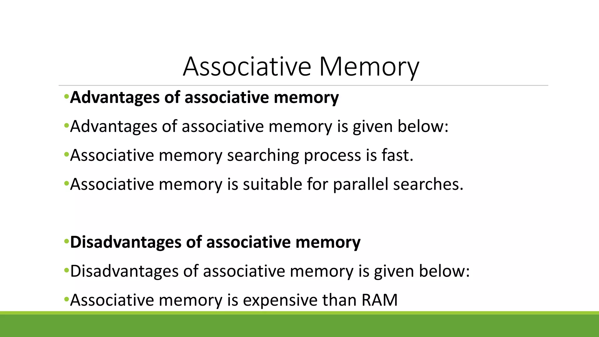 Associative Memory
•Advantages of associative memory
•Advantages of associative memory is given below:
•Associative memory searching process is fast.
•Associative memory is suitable for parallel searches.
•Disadvantages of associative memory
•Disadvantages of associative memory is given below:
•Associative memory is expensive than RAM
 