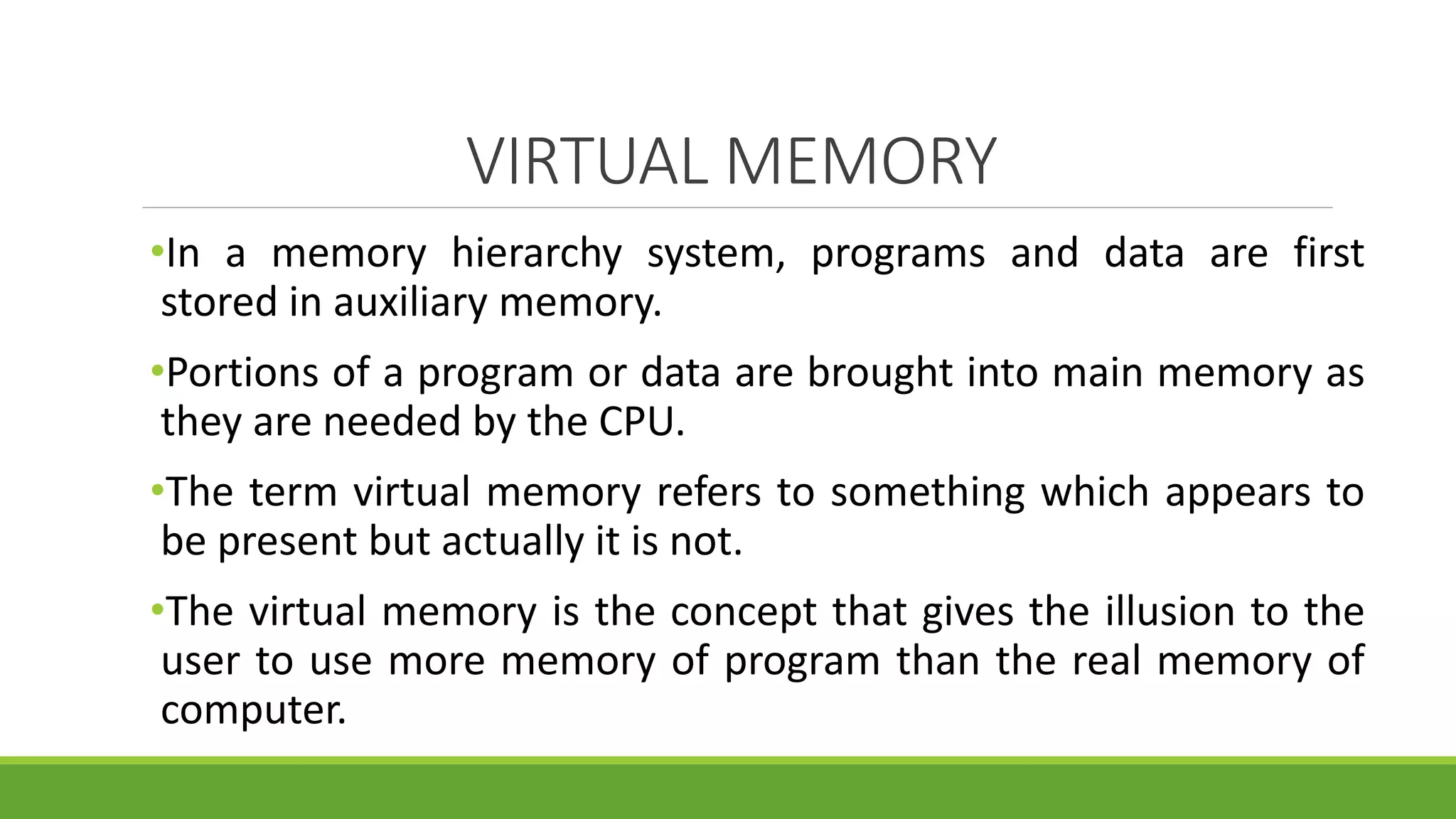 VIRTUAL MEMORY
•In a memory hierarchy system, programs and data are first
stored in auxiliary memory.
•Portions of a program or data are brought into main memory as
they are needed by the CPU.
•The term virtual memory refers to something which appears to
be present but actually it is not.
•The virtual memory is the concept that gives the illusion to the
user to use more memory of program than the real memory of
computer.
 