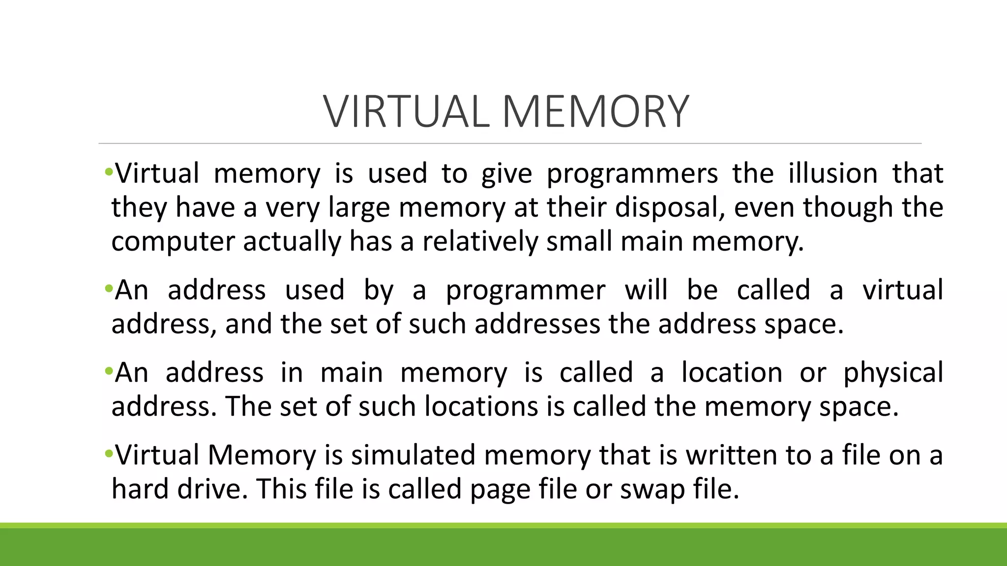 VIRTUAL MEMORY
•Virtual memory is used to give programmers the illusion that
they have a very large memory at their disposal, even though the
computer actually has a relatively small main memory.
•An address used by a programmer will be called a virtual
address, and the set of such addresses the address space.
•An address in main memory is called a location or physical
address. The set of such locations is called the memory space.
•Virtual Memory is simulated memory that is written to a file on a
hard drive. This file is called page file or swap file.
 