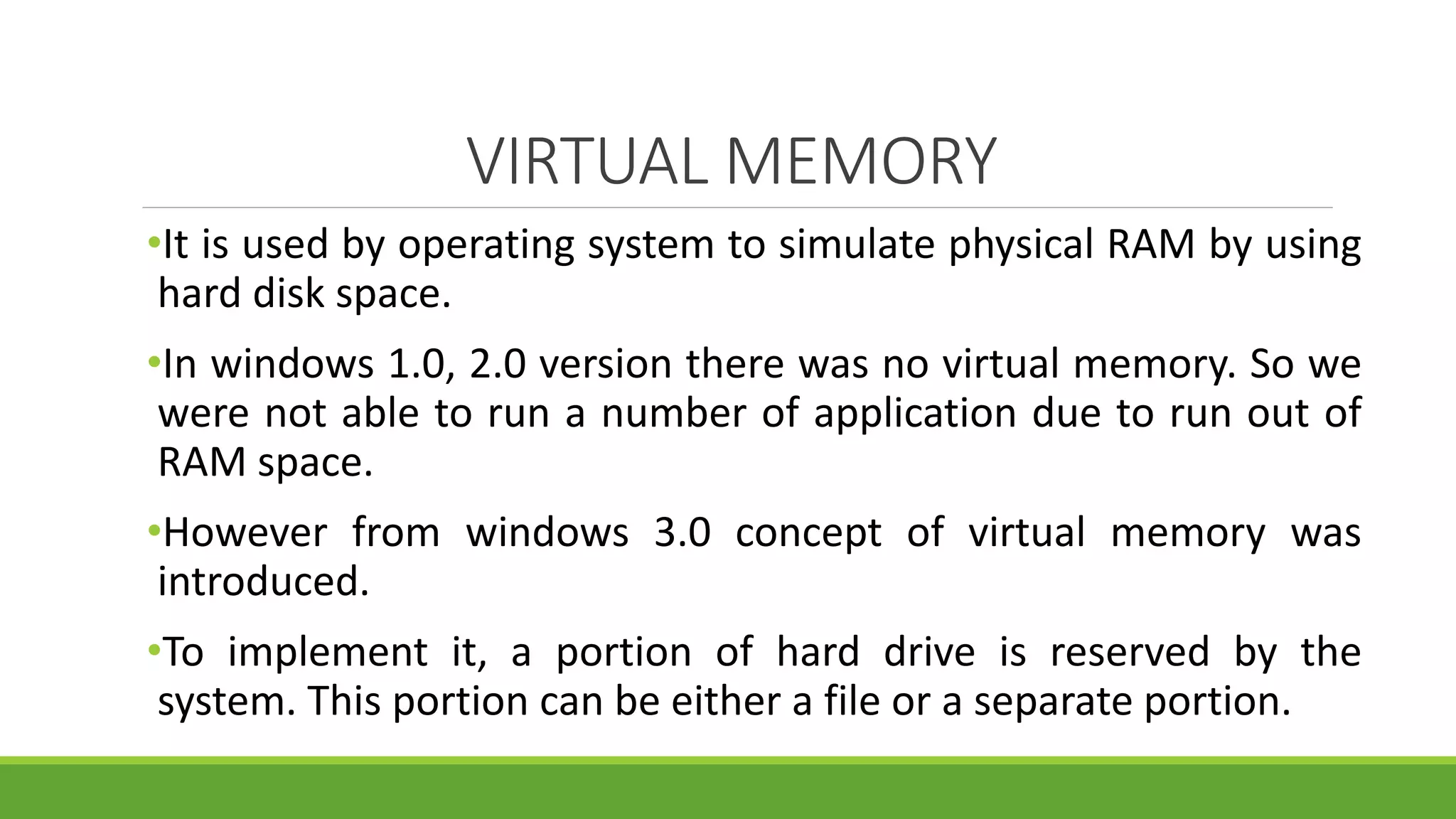 VIRTUAL MEMORY
•It is used by operating system to simulate physical RAM by using
hard disk space.
•In windows 1.0, 2.0 version there was no virtual memory. So we
were not able to run a number of application due to run out of
RAM space.
•However from windows 3.0 concept of virtual memory was
introduced.
•To implement it, a portion of hard drive is reserved by the
system. This portion can be either a file or a separate portion.
 