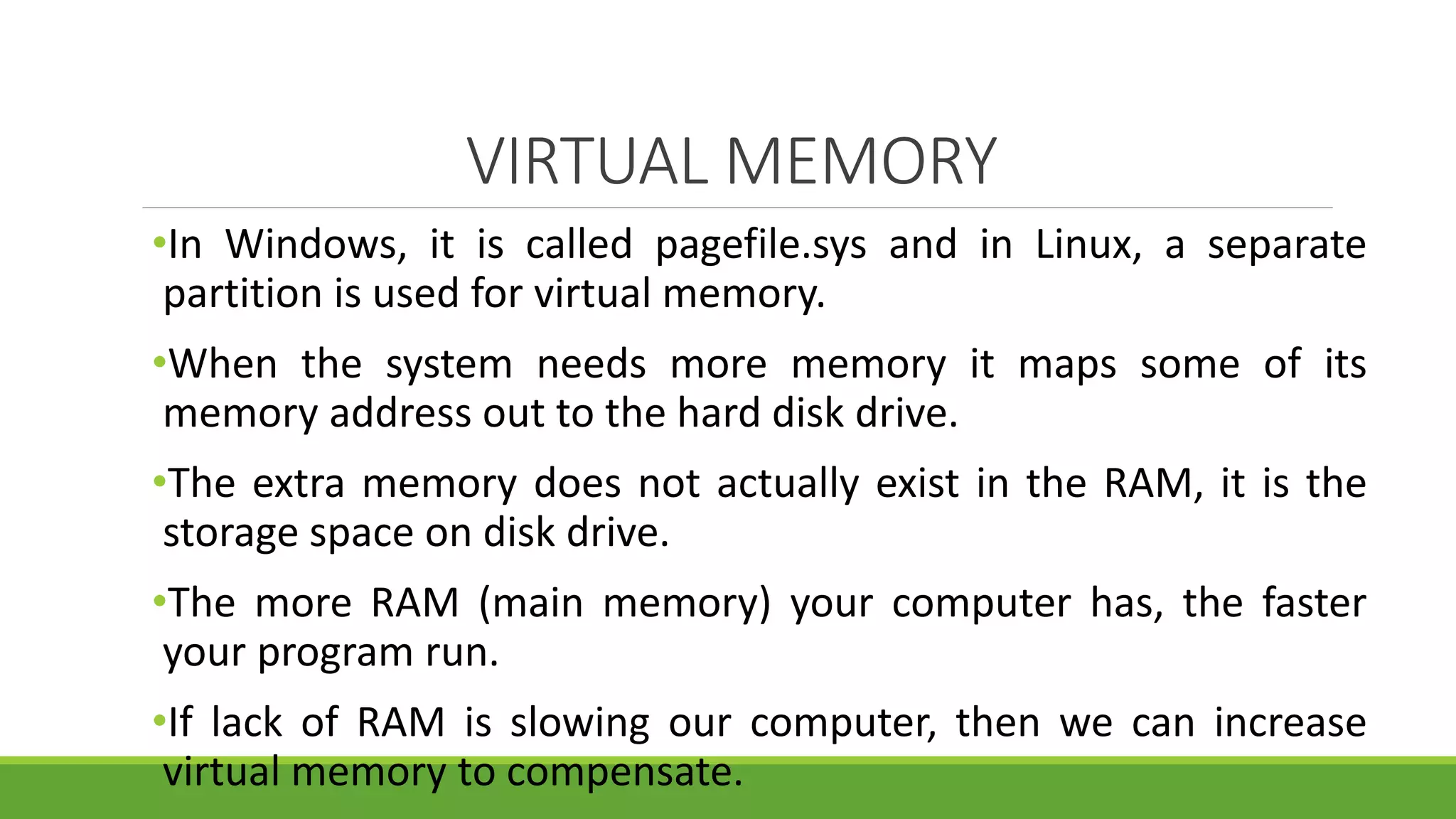 VIRTUAL MEMORY
•In Windows, it is called pagefile.sys and in Linux, a separate
partition is used for virtual memory.
•When the system needs more memory it maps some of its
memory address out to the hard disk drive.
•The extra memory does not actually exist in the RAM, it is the
storage space on disk drive.
•The more RAM (main memory) your computer has, the faster
your program run.
•If lack of RAM is slowing our computer, then we can increase
virtual memory to compensate.
 