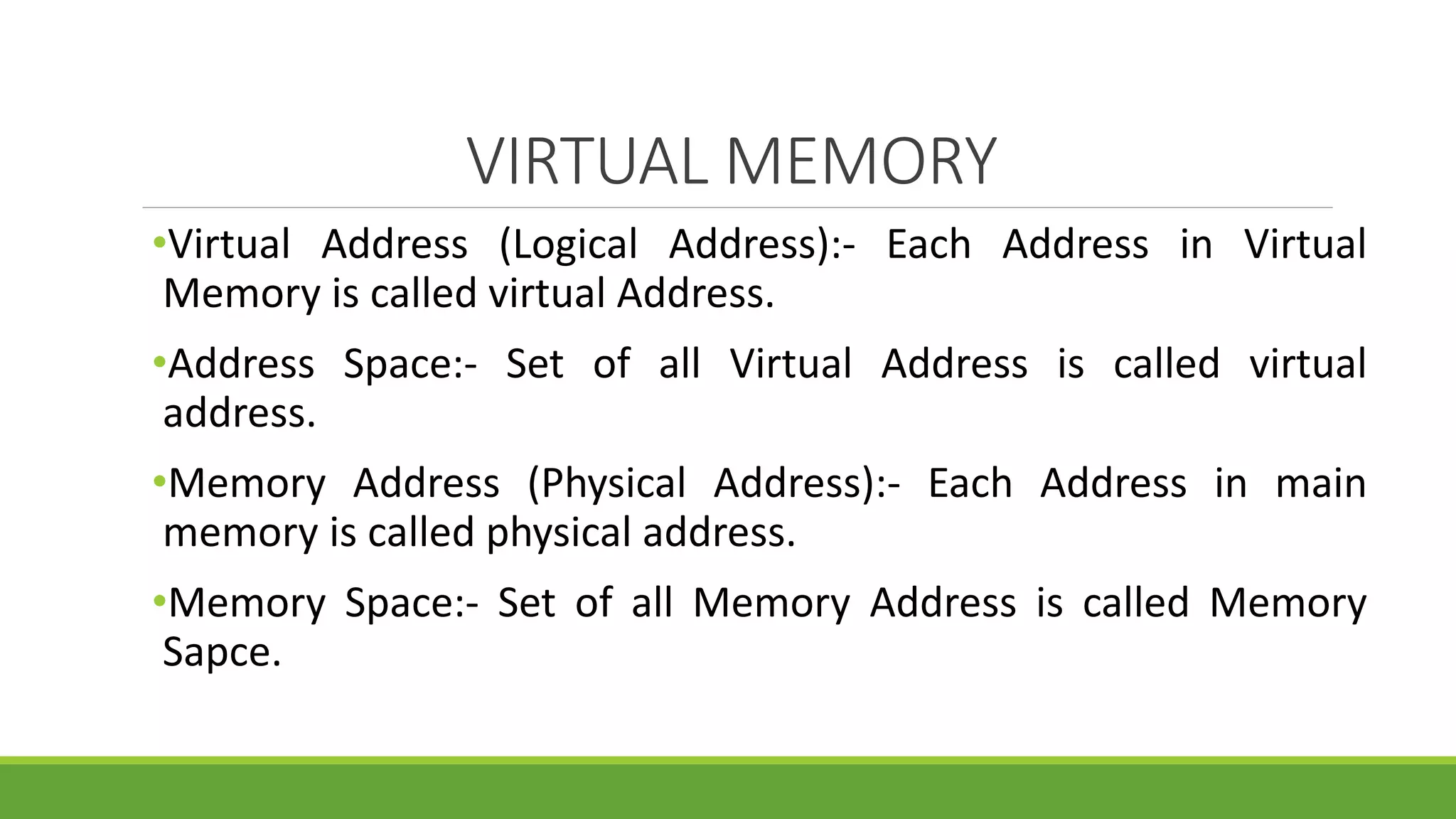 VIRTUAL MEMORY
•Virtual Address (Logical Address):- Each Address in Virtual
Memory is called virtual Address.
•Address Space:- Set of all Virtual Address is called virtual
address.
•Memory Address (Physical Address):- Each Address in main
memory is called physical address.
•Memory Space:- Set of all Memory Address is called Memory
Sapce.
 
