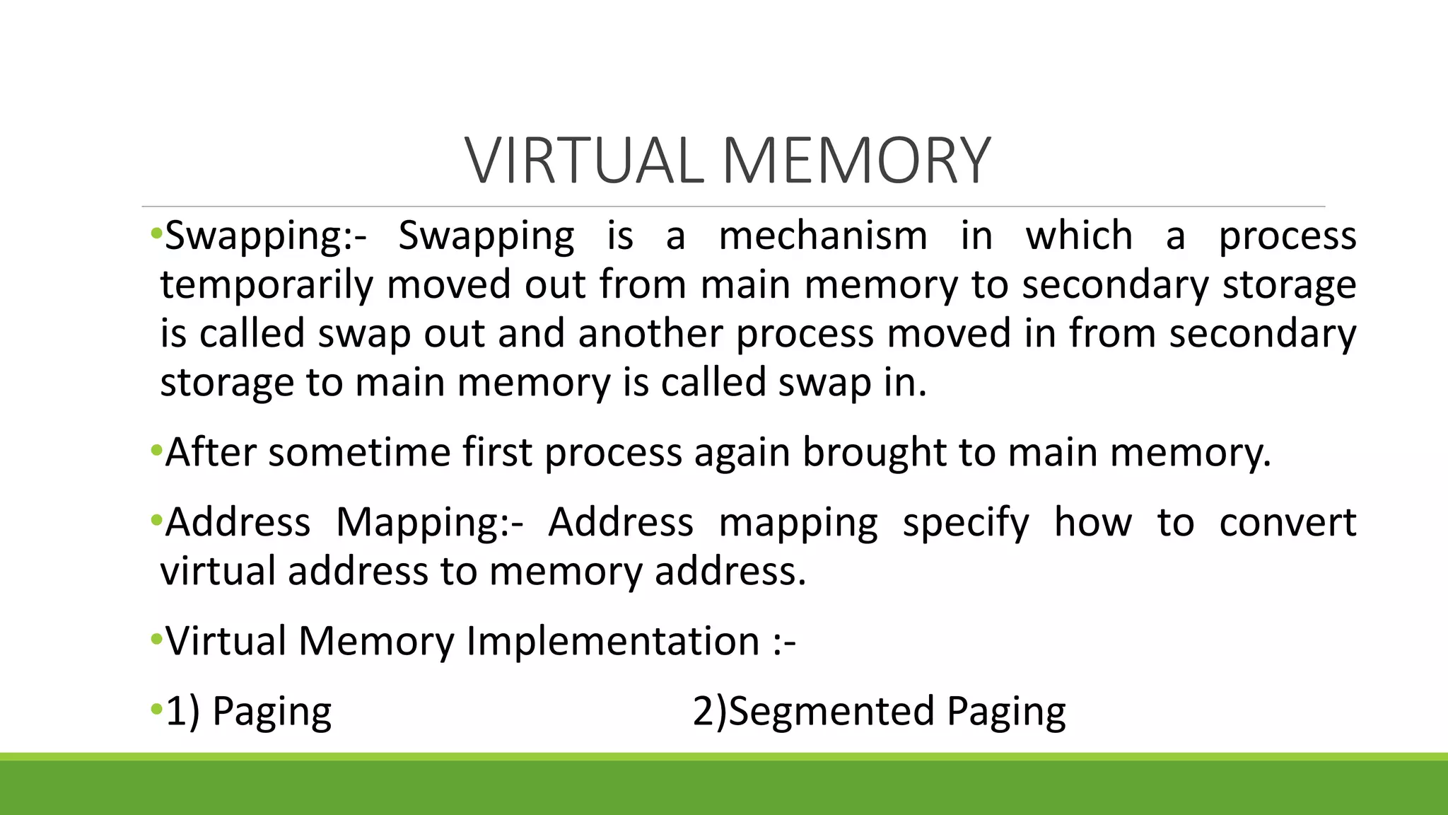 VIRTUAL MEMORY
•Swapping:- Swapping is a mechanism in which a process
temporarily moved out from main memory to secondary storage
is called swap out and another process moved in from secondary
storage to main memory is called swap in.
•After sometime first process again brought to main memory.
•Address Mapping:- Address mapping specify how to convert
virtual address to memory address.
•Virtual Memory Implementation :-
•1) Paging 2)Segmented Paging
 