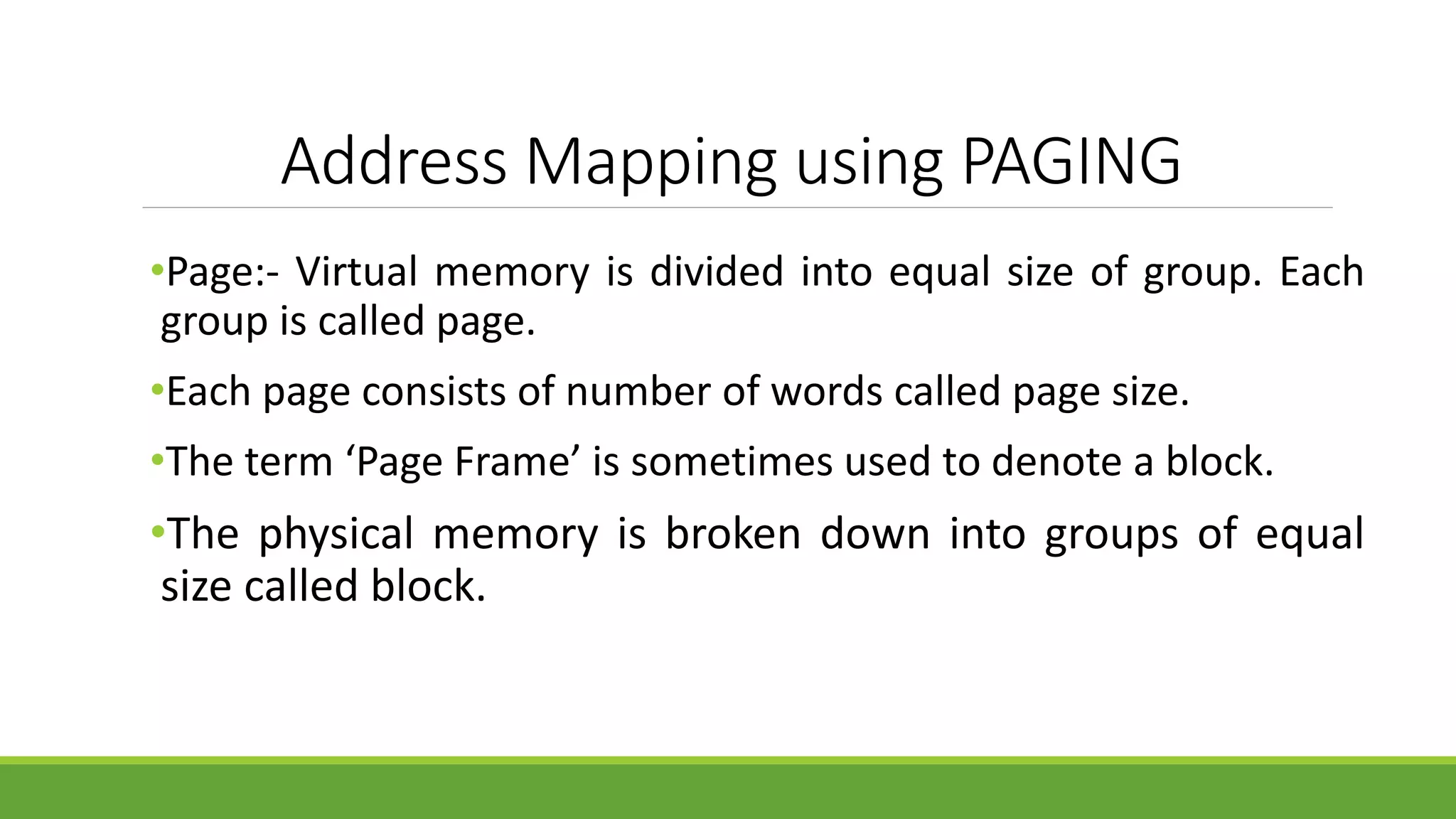 Address Mapping using PAGING
•Page:- Virtual memory is divided into equal size of group. Each
group is called page.
•Each page consists of number of words called page size.
•The term ‘Page Frame’ is sometimes used to denote a block.
•The physical memory is broken down into groups of equal
size called block.
 