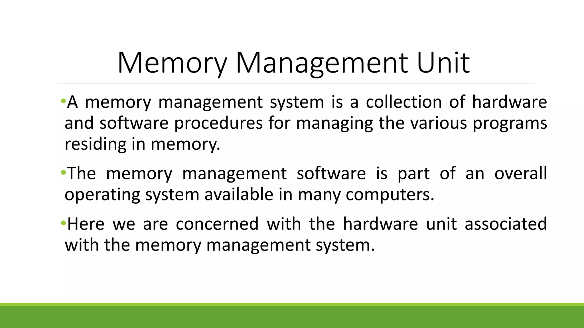 Memory Management Unit
•A memory management system is a collection of hardware
and software procedures for managing the various programs
residing in memory.
•The memory management software is part of an overall
operating system available in many computers.
•Here we are concerned with the hardware unit associated
with the memory management system.
 