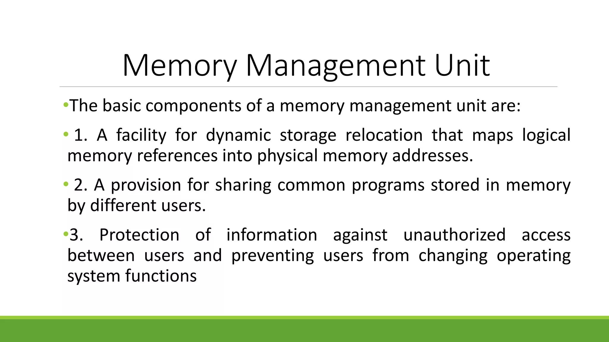 Memory Management Unit
•The basic components of a memory management unit are:
• 1. A facility for dynamic storage relocation that maps logical
memory references into physical memory addresses.
• 2. A provision for sharing common programs stored in memory
by different users.
•3. Protection of information against unauthorized access
between users and preventing users from changing operating
system functions
 