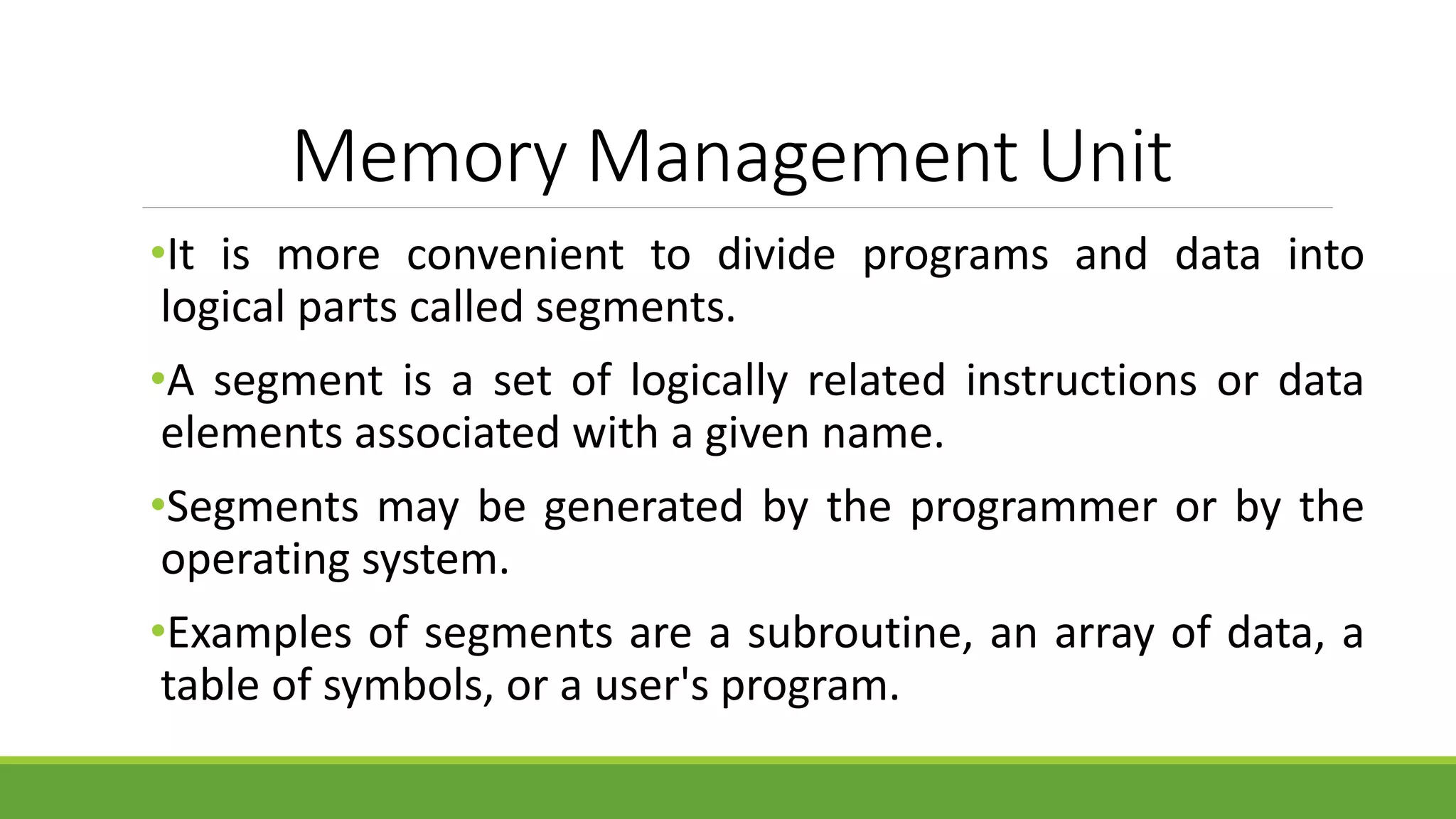 Memory Management Unit
•It is more convenient to divide programs and data into
logical parts called segments.
•A segment is a set of logically related instructions or data
elements associated with a given name.
•Segments may be generated by the programmer or by the
operating system.
•Examples of segments are a subroutine, an array of data, a
table of symbols, or a user's program.
 