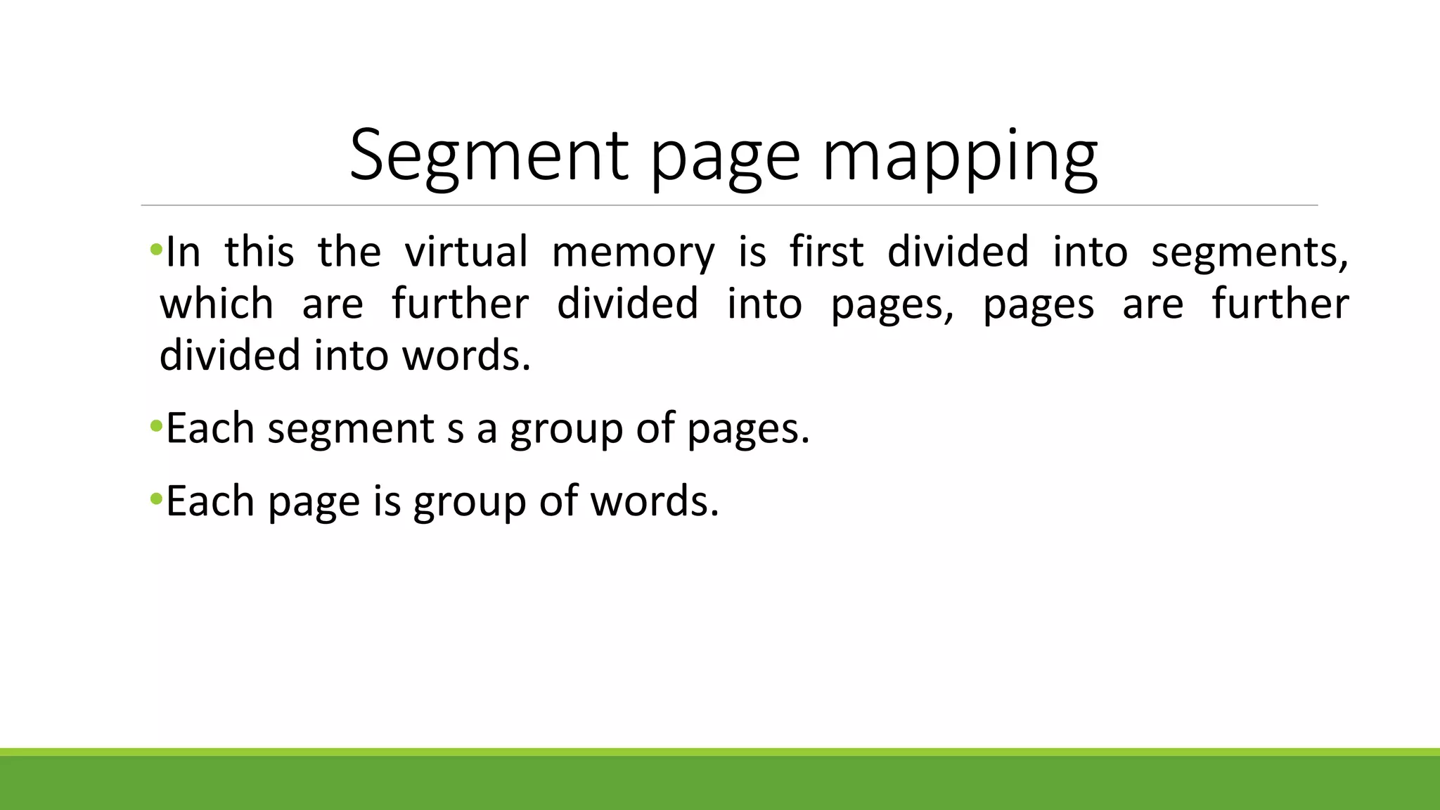 Segment page mapping
•In this the virtual memory is first divided into segments,
which are further divided into pages, pages are further
divided into words.
•Each segment s a group of pages.
•Each page is group of words.
 