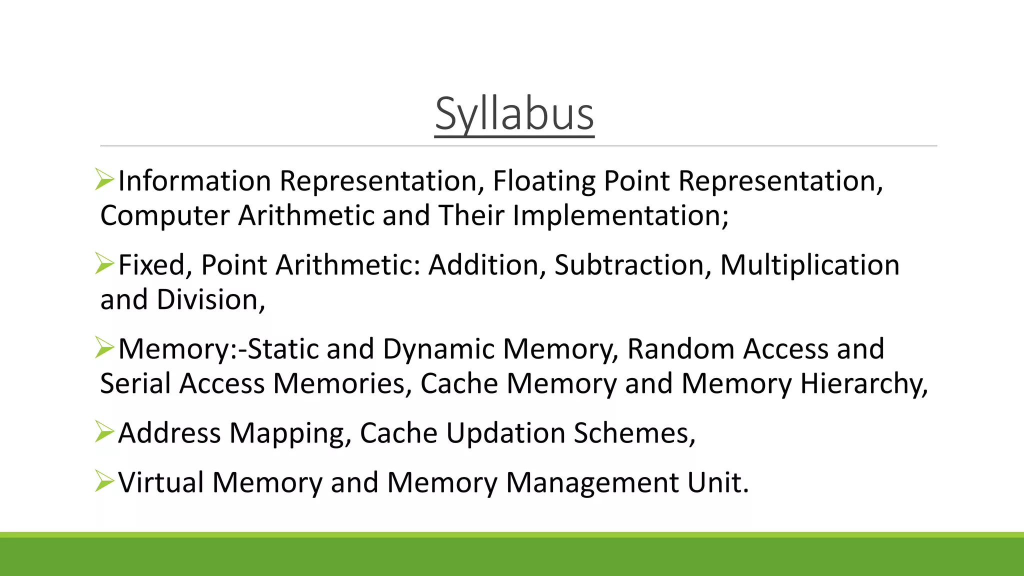 Syllabus
Information Representation, Floating Point Representation,
Computer Arithmetic and Their Implementation;
Fixed, Point Arithmetic: Addition, Subtraction, Multiplication
and Division,
Memory:-Static and Dynamic Memory, Random Access and
Serial Access Memories, Cache Memory and Memory Hierarchy,
Address Mapping, Cache Updation Schemes,
Virtual Memory and Memory Management Unit.
 