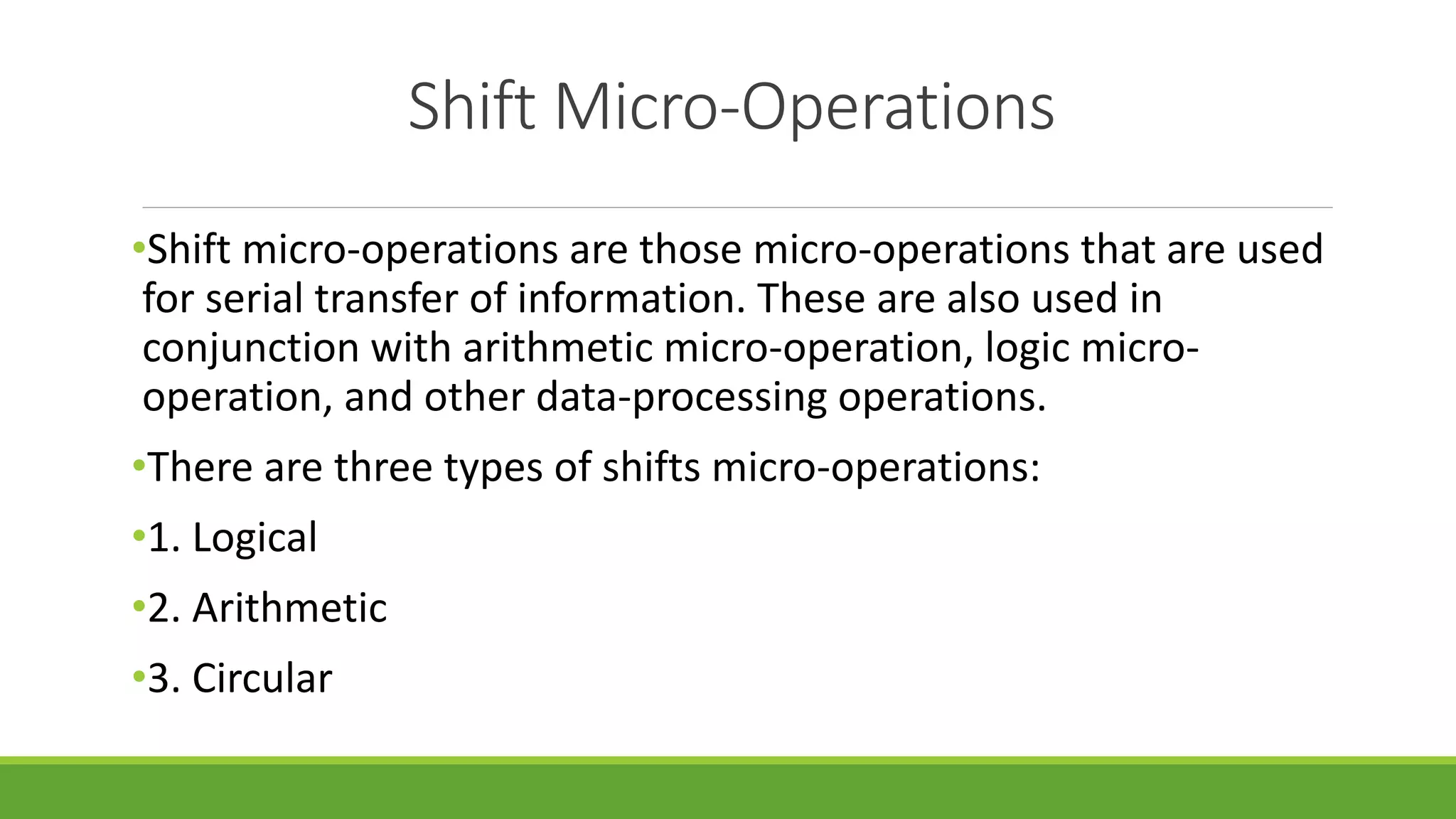 Shift Micro-Operations
•Shift micro-operations are those micro-operations that are used
for serial transfer of information. These are also used in
conjunction with arithmetic micro-operation, logic micro-
operation, and other data-processing operations.
•There are three types of shifts micro-operations:
•1. Logical
•2. Arithmetic
•3. Circular
 