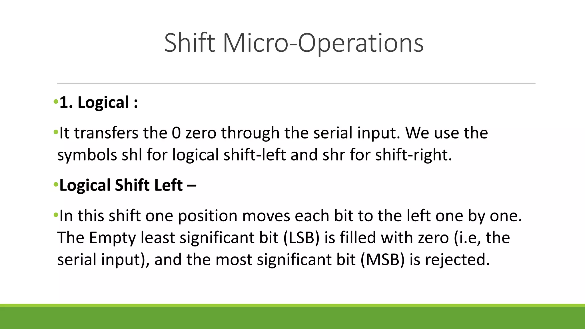 Shift Micro-Operations
•1. Logical :
•It transfers the 0 zero through the serial input. We use the
symbols shl for logical shift-left and shr for shift-right.
•Logical Shift Left –
•In this shift one position moves each bit to the left one by one.
The Empty least significant bit (LSB) is filled with zero (i.e, the
serial input), and the most significant bit (MSB) is rejected.
 