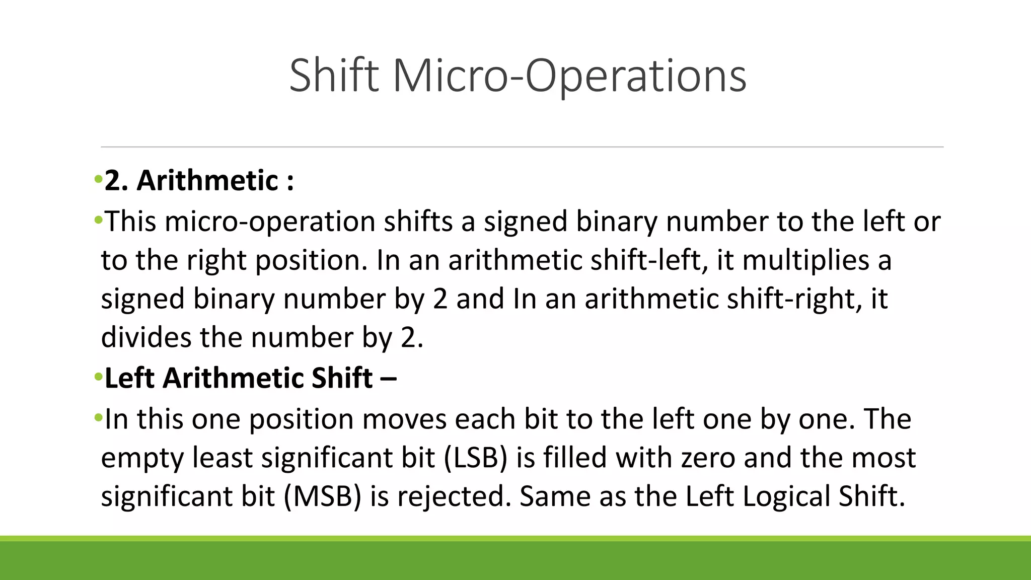 Shift Micro-Operations
•2. Arithmetic :
•This micro-operation shifts a signed binary number to the left or
to the right position. In an arithmetic shift-left, it multiplies a
signed binary number by 2 and In an arithmetic shift-right, it
divides the number by 2.
•Left Arithmetic Shift –
•In this one position moves each bit to the left one by one. The
empty least significant bit (LSB) is filled with zero and the most
significant bit (MSB) is rejected. Same as the Left Logical Shift.
 
