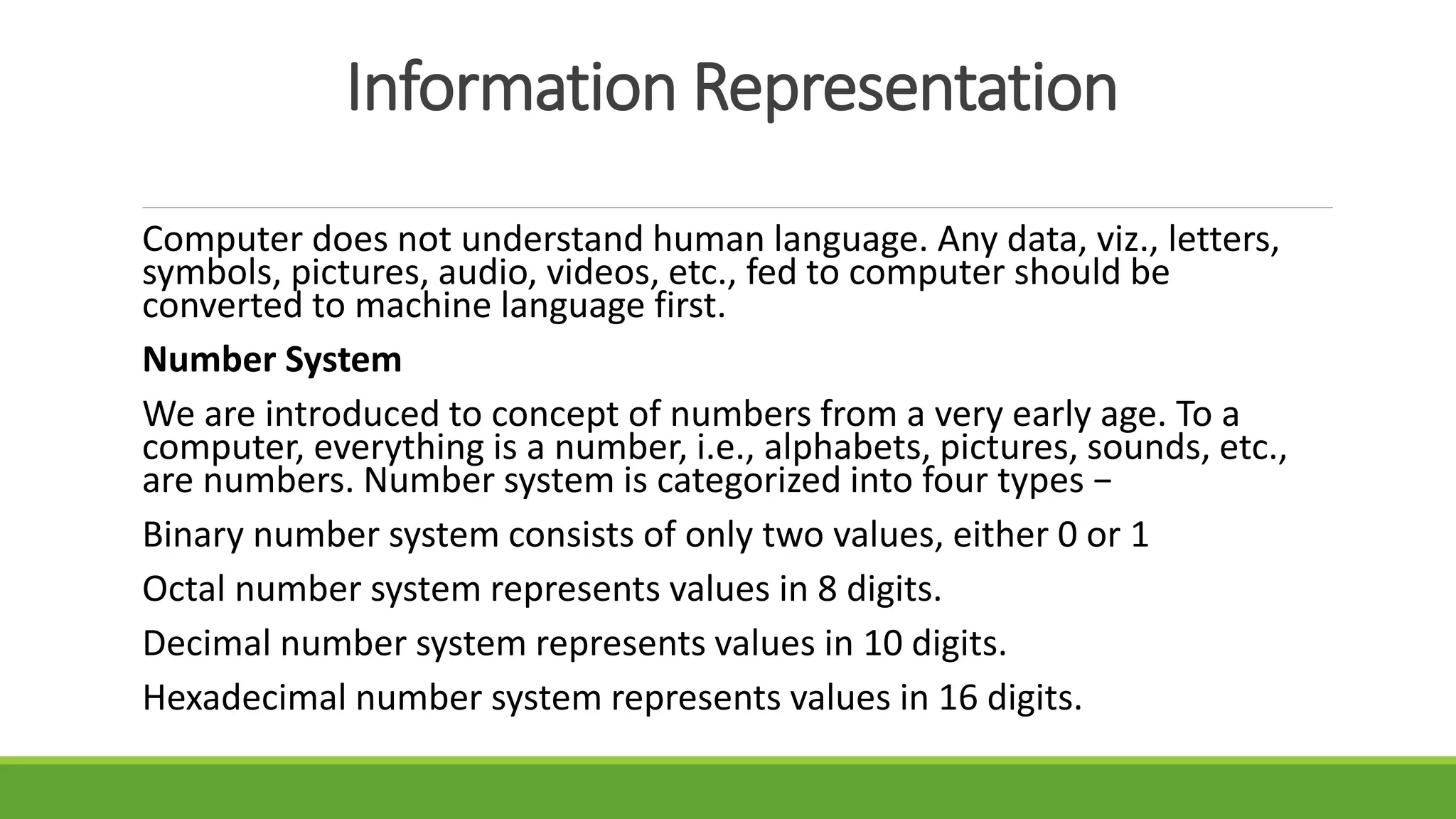 Information Representation
Computer does not understand human language. Any data, viz., letters,
symbols, pictures, audio, videos, etc., fed to computer should be
converted to machine language first.
Number System
We are introduced to concept of numbers from a very early age. To a
computer, everything is a number, i.e., alphabets, pictures, sounds, etc.,
are numbers. Number system is categorized into four types −
Binary number system consists of only two values, either 0 or 1
Octal number system represents values in 8 digits.
Decimal number system represents values in 10 digits.
Hexadecimal number system represents values in 16 digits.
 
