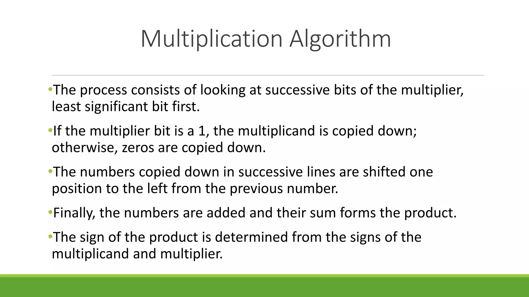 Multiplication Algorithm
•The process consists of looking at successive bits of the multiplier,
least significant bit first.
•If the multiplier bit is a 1, the multiplicand is copied down;
otherwise, zeros are copied down.
•The numbers copied down in successive lines are shifted one
position to the left from the previous number.
•Finally, the numbers are added and their sum forms the product.
•The sign of the product is determined from the signs of the
multiplicand and multiplier.
 