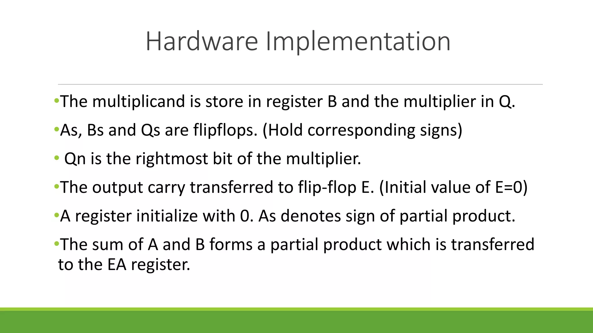 Hardware Implementation
•The multiplicand is store in register B and the multiplier in Q.
•As, Bs and Qs are flipflops. (Hold corresponding signs)
• Qn is the rightmost bit of the multiplier.
•The output carry transferred to flip-flop E. (Initial value of E=0)
•A register initialize with 0. As denotes sign of partial product.
•The sum of A and B forms a partial product which is transferred
to the EA register.
 