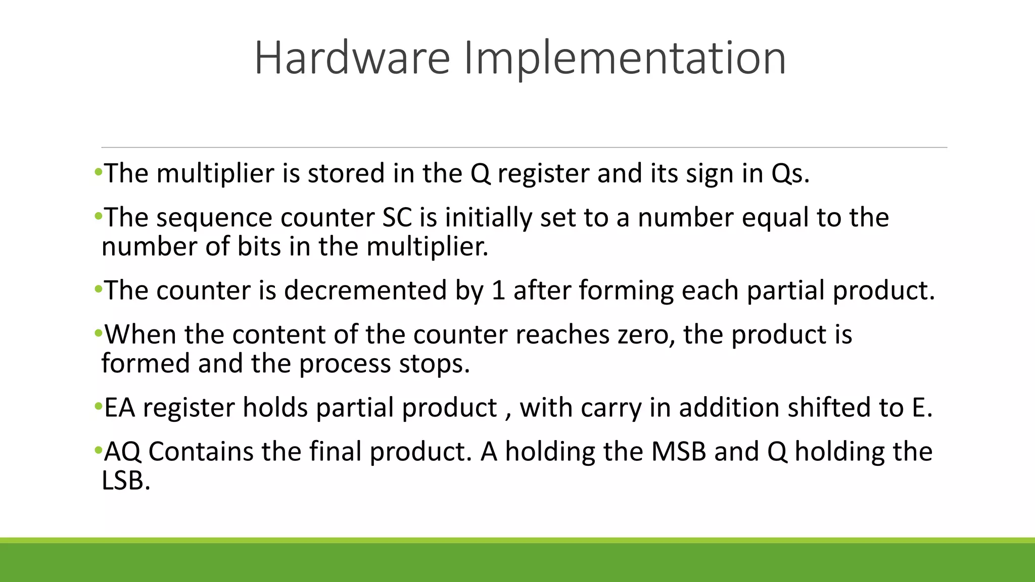 Hardware Implementation
•The multiplier is stored in the Q register and its sign in Qs.
•The sequence counter SC is initially set to a number equal to the
number of bits in the multiplier.
•The counter is decremented by 1 after forming each partial product.
•When the content of the counter reaches zero, the product is
formed and the process stops.
•EA register holds partial product , with carry in addition shifted to E.
•AQ Contains the final product. A holding the MSB and Q holding the
LSB.
 