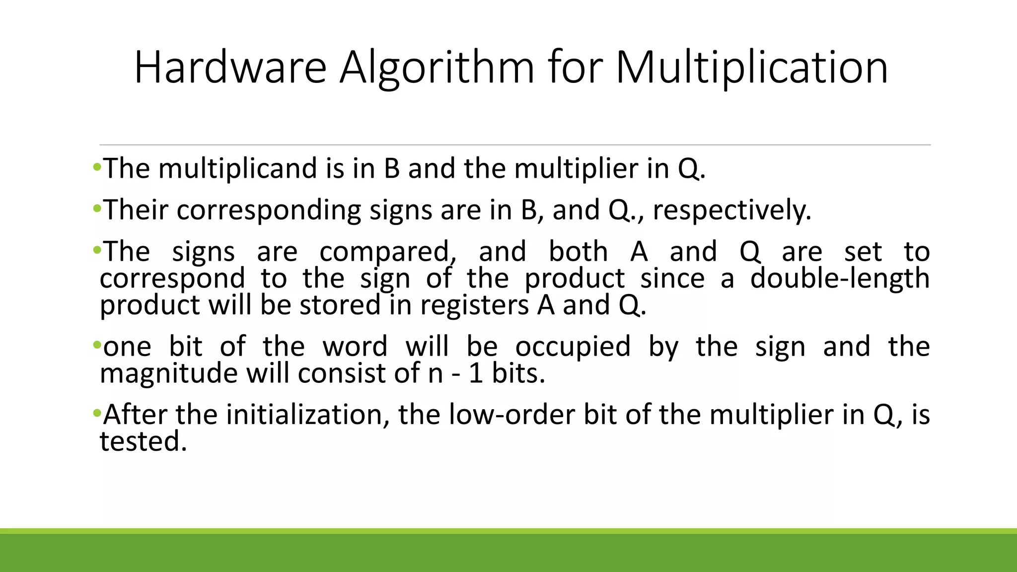 Hardware Algorithm for Multiplication
•The multiplicand is in B and the multiplier in Q.
•Their corresponding signs are in B, and Q., respectively.
•The signs are compared, and both A and Q are set to
correspond to the sign of the product since a double-length
product will be stored in registers A and Q.
•one bit of the word will be occupied by the sign and the
magnitude will consist of n - 1 bits.
•After the initialization, the low-order bit of the multiplier in Q, is
tested.
 